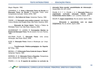 TEXTO INTRODUTÓRIO – EDUCAÇÃO FÍSICA
358
Alegre: Magister, 1992.
CAPARROZ, F. E. Entre a Educação Física da Escola e a
Educação Física na Escola: a Educação Física como
Componente Curricular. Vitória: UFES, 1997.
DAOLIO, J. Da Cultura do Corpo. Campinas: Papirus, 1995.
FREIRE, J. B. Educação como prática corporal. João Batista
Freire e Alcides José Scaglia (Orgs.) São Paulo: Scipione, 2003.
______. Educação de Corpo Inteiro: Teoria e Prática da
Educação Física. 4 ed. São Paulo: Scipione, 2005.
HILDEBRANDT, R.; LAGING, R. Concepções Abertas no
Ensino de Educação Física. Rio de Janeiro: Ao Livro Técnico,
1986.
KOLYNIAK FILHO, C. Educação Física: Uma (nova)
Introdução, São Paulo: EDUC, 2008.
KUNZ, E. Educação Física: Ensino e Mudanças. Ijuí: Unijuí,
1991.
______. Transformação Didático-pedagógica do Esporte.
Ijuí: Unijuí, 1994.
MEDINA, J. P. A Educação Física Cuida do Corpo e “Mente”.
Campinas: Papirus, 1983.
MOREIRA, W. W. Educação Física e Esportes: Perspectivas
para o Século XXI. Campinas: Papirus, 1992.
PAIXÃO, J. A. da. O esporte de aventura no currículo da
educação física escolar: possibilidades de intervenção -
Viçosa (MG): Ed. UFV, 2018.
PALMA, Â. P. T. V.; PALMA, J. A. V. Educação Física e a
organização curricular: educação infantil, ensino
fundamental, ensino médio. 2. ed - Londrina: Eduel, 2010.
SOLER, R. Jogos cooperativos. Rio de Janeiro: Sprint, 2003.
______. Brincando e aprendendo com os jogos
cooperativos. Rio de Janeiro. Sprint, 2008.
 