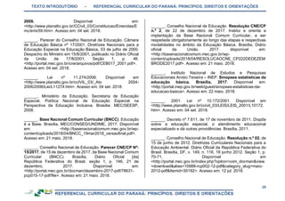 TEXTO INTRODUTÓRIO – REFERENCIAL CURRICULAR DO PARANÁ: PRINCÍPIOS, DIREITOS E ORIENTAÇÕES
29
2009. Disponível em:
<http://www.planalto.gov.br/CCivil_03/Constituicao/Emendas/E
mc/emc59.htm>. Acesso em: 04 set. 2018.
______. Parecer do Conselho Nacional de Educação. Câmara
de Educação Básica nº 17/2001. Diretrizes Nacionais para a
Educação Especial na Educação Básica, 03 de julho de 2000.
Despacho do Ministro em 15/8/2001, publicado no Diário Oficial
da União de 17/8/2001, Seção 1, p. 46.
<http://portal.mec.gov.br/cne/arquivos/pdf/CEB017_2001.pdf>.
Acesso em: 04 set. 2018.
______. Lei nº 11.274/2006. Disponível em
<http://www.planalto.gov.br/ccIVIL_03/_Ato 2004-
2006/2006/Lei/L11274.htm>. Acesso em: 04 set. 2018.
______. Ministério da Educação. Secretaria de Educação
Especial. Política Nacional de Educação Especial na
Perspectiva da Educação Inclusiva. Brasília: MEC/SEESP,
2008.
______. Base Nacional Comum Curricular (BNCC). Educação
é a Base. Brasília, MEC/CONSED/UNDIME, 2017. Disponível
em: <http://basenacionalcomum.mec.gov.br/wp-
content/uploads/2018/04/BNCC_19mar2018_versaofinal.pdf>.
Acesso em: 21 maio. 2018.
______. Conselho Nacional de Educação. Parecer CNE/CP Nº:
15/2017, de 15 de dezembro de 2017, da Base Nacional Comum
Curricular (BNCC). Brasília, Diário Oficial [da]
República Federativa do Brasil, seção 1, p. 146, 21 de
dezembro, 2017. Disponível em:
<http://portal.mec.gov.br/docman/dezembro-2017-pdf/78631-
pcp015-17-pdf/file>. Acesso em: 21 maio. 2018.
______. Conselho Nacional de Educação. Resolução CNE/CP
n.º 2, de 22 de dezembro de 2017. Institui e orienta a
implantação da Base Nacional Comum Curricular, a ser
respeitada obrigatoriamente ao longo das etapas e respectivas
modalidades no âmbito da Educação Básica. Brasília, Diário
oficial da União. 2017. disponível em:
<http://basenacionalcomum.mec.gov.br/wp-
content/uploads/2018/04/RESOLUCAOCNE_CP222DEDEZEM
BRODE2017.pdf>. Acesso em: 21 maio. 2018.
______. Instituto Nacional de Estudos e Pesquisas
Educacionais Anísio Teixeira – INEP. Sinopses estatísticas da
educação básica. Brasília, 2017. Disponível em:
<http://portal.inep.gov.br/web/guest/sinopses-estatisticas-da-
educacao-basica>. Acesso em: 22 maio. 2018.
______. 2001. Lei nº 10.172/2001. Disponível em
<http://www.planalto.gov.br/ccivil_03/LEIS/LEIS_2001/L10172.
htm>. Acesso em: 04 set. 2018.
______. Decreto nº 7.611, de 17 de novembro de 2011. Dispõe
sobre a educação especial, o atendimento educacional
especializado e dá outras providências. Brasília, 2011.
______. Conselho Nacional de Educação. Resolução n.º 02, de
15 de junho de 2012. Diretrizes Curriculares Nacionais para a
Educação Ambiental. Diário Oficial da República Federativa do
Brasil. Brasília, DF, v. 149, n. 116, 18 junho 2012. Seção 1, p.
70-71. Disponível em
<http://portal.mec.gov.br/index.php?option=com_docman&view
=download&alias=10988-rcp002-12-pdf&category_slug=maio-
2012-pdf&Itemid=30192>. Acesso em: 12 jul. 2018.
 