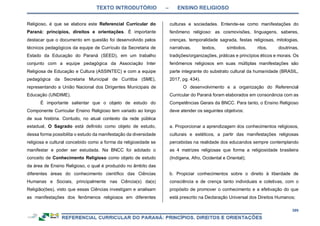 TEXTO INTRODUTÓRIO – ENSINO RELIGIOSO
399
Religioso, é que se elabora este Referencial Curricular do
Paraná: princípios, direitos e orientações. É importante
destacar que o documento em questão foi desenvolvido pelos
técnicos pedagógicos da equipe de Currículo da Secretaria de
Estado da Educação do Paraná (SEED), em um trabalho
conjunto com a equipe pedagógica da Associação Inter
Religiosa de Educação e Cultura (ASSINTEC) e com a equipe
pedagógica da Secretaria Municipal de Curitiba (SME),
representando a União Nacional dos Dirigentes Municipais de
Educação (UNDIME).
É importante salientar que o objeto de estudo do
Componente Curricular Ensino Religioso tem variado ao longo
de sua história. Contudo, no atual contexto da rede pública
estadual, O Sagrado está definido como objeto de estudo,
dessa forma possibilita o estudo da manifestação da diversidade
religiosa e cultural concebido como a forma da religiosidade se
manifestar e poder ser estudada. Na BNCC foi adotado o
conceito de Conhecimento Religioso como objeto de estudo
da área de Ensino Religioso, o qual é produzido no âmbito das
diferentes áreas do conhecimento científico das Ciências
Humanas e Sociais, principalmente nas Ciência(s) da(s)
Religião(ões), visto que essas Ciências investigam e analisam
as manifestações dos fenômenos religiosos em diferentes
culturas e sociedades. Entende-se como manifestações do
fenômeno religioso: as cosmovisões, linguagens, saberes,
crenças, temporalidade sagrada, festas religiosas, mitologias,
narrativas, textos, símbolos, ritos, doutrinas,
tradições/organizações, práticas e princípios éticos e morais. Os
fenômenos religiosos em suas múltiplas manifestações são
parte integrante do substrato cultural da humanidade (BRASIL,
2017, pg. 434).
O desenvolvimento e a organização do Referencial
Curricular do Paraná foram elaborados em consonância com as
Competências Gerais da BNCC. Para tanto, o Ensino Religioso
deve atender os seguintes objetivos:
a. Proporcionar a aprendizagem dos conhecimentos religiosos,
culturais e estéticos, a partir das manifestações religiosas
percebidas na realidade dos educandos sempre contemplando
as 4 matrizes religiosas que forma a religiosidade brasileira
(Indígena, Afro, Ocidental e Oriental);
b. Propiciar conhecimentos sobre o direito à liberdade de
consciência e de crença tanto individuais e coletivas, com o
propósito de promover o conhecimento e a efetivação do que
está prescrito na Declaração Universal dos Direitos Humanos;
 