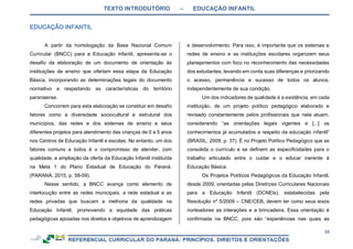 TEXTO INTRODUTÓRIO – EDUCAÇÃO INFANTIL
33
A partir da homologação da Base Nacional Comum
Curricular (BNCC) para a Educação Infantil, apresenta-se o
desafio da elaboração de um documento de orientação às
instituições de ensino que ofertam essa etapa da Educação
Básica, incorporando as determinações legais do documento
normativo e respeitando as características do território
paranaense.
Concorrem para esta elaboração se constituir em desafio
fatores como a diversidade sociocultural e estrutural dos
municípios, das redes e dos sistemas de ensino e seus
diferentes projetos para atendimento das crianças de 0 a 5 anos
nos Centros de Educação Infantil e escolas. No entanto, um dos
fatores comuns a todos é o compromisso de atender, com
qualidade, a ampliação da oferta da Educação Infantil instituída
na Meta 1 do Plano Estadual de Educação do Paraná.
(PARANÁ, 2015, p. 58-59).
Nesse sentido, a BNCC avança como elemento de
interlocução entre as redes municipais, a rede estadual e as
redes privadas que buscam a melhoria da qualidade na
Educação Infantil, promovendo a equidade das práticas
pedagógicas apoiadas nos direitos e objetivos de aprendizagem
e desenvolvimento. Para isso, é importante que os sistemas e
redes de ensino e as instituições escolares organizem seus
planejamentos com foco no reconhecimento das necessidades
dos estudantes, levando em conta suas diferenças e priorizando
o acesso, permanência e sucesso de todos os alunos,
independentemente de sua condição.
Um dos indicadores de qualidade é a existência, em cada
instituição, de um projeto político pedagógico elaborado e
revisado constantemente pelos profissionais que nela atuam,
considerando “as orientações legais vigentes e [...] os
conhecimentos já acumulados a respeito da educação infantil”
(BRASIL, 2009, p. 37). É no Projeto Político Pedagógico que se
consolida o currículo e se definem as especificidades para o
trabalho articulado entre o cuidar e o educar inerente à
Educação Básica.
Os Projetos Políticos Pedagógicos da Educação Infantil,
desde 2009, orientadas pelas Diretrizes Curriculares Nacionais
para a Educação Infantil (DCNEIs), estabelecidas pela
Resolução nº 5/2009 – CNE/CEB, devem ter como seus eixos
norteadores as interações e a brincadeira. Essa orientação é
confirmada na BNCC, pois são “experiências nas quais as
 