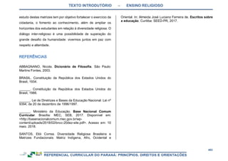 TEXTO INTRODUTÓRIO – ENSINO RELIGIOSO
402
estudo destas matrizes tem por objetivo fortalecer o exercício da
cidadania, o fomento ao conhecimento, além de ampliar os
horizontes dos estudantes em relação à diversidade religiosa. O
diálogo inter-religioso é uma possibilidade de superação do
grande desafio da humanidade: vivermos juntos em paz com
respeito e alteridade.
ABBAGNANO, Nicola. Dicionário de Filosofia. São Paulo:
Martins Fontes, 2003.
BRASIL. Constituição da República dos Estados Unidos do
Brasil, 1934.
______. Constituição da República dos Estados Unidos do
Brasil, 1988.
______. Lei de Diretrizes e Bases da Educação Nacional. Lei nº
9394, de 20 de dezembro de 1996/1997.
______. Ministério da Educação. Base Nacional Comum
Curricular. Brasília: MEC, SEB, 2017. Disponível em:
<http://basenacionalcomum.mec.gov.br/wp-
content/uploads/2018/02/bncc-20dez-site.pdf>. Acesso em: 10
maio. 2018.
SANTOS, Elói Correa. Diversidade Religiosa Brasileira e
Matrizes Fundacionais: Matriz Indígena, Afro, Ocidental e
Oriental. In: Almeida José Luciano Ferreira de. Escritos sobre
a educação. Curitiba: SEED-PR, 2017.
 