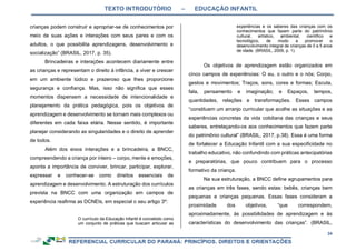 TEXTO INTRODUTÓRIO – EDUCAÇÃO INFANTIL
34
crianças podem construir e apropriar-se de conhecimentos por
meio de suas ações e interações com seus pares e com os
adultos, o que possibilita aprendizagens, desenvolvimento e
socialização” (BRASIL, 2017, p. 35).
Brincadeiras e interações acontecem diariamente entre
as crianças e representam o direito à infância, a viver e crescer
em um ambiente lúdico e prazeroso que lhes proporcione
segurança e confiança. Mas, isso não significa que esses
momentos dispensem a necessidade de intencionalidade e
planejamento da prática pedagógica, pois os objetivos de
aprendizagem e desenvolvimento se tornam mais complexos ou
diferentes em cada faixa etária. Nesse sentido, é importante
planejar considerando as singularidades e o direito de aprender
de todos.
Além dos eixos interações e a brincadeira, a BNCC,
compreendendo a criança por inteiro – corpo, mente e emoções,
aponta a importância de conviver, brincar, participar, explorar,
expressar e conhecer-se como direitos essenciais de
aprendizagem e desenvolvimento. A estruturação dos currículos
prevista na BNCC com uma organização em campos de
experiência reafirma as DCNEIs, em especial o seu artigo 3º:
O currículo da Educação Infantil é concebido como
um conjunto de práticas que buscam articular as
experiências e os saberes das crianças com os
conhecimentos que fazem parte do patrimônio
cultural, artístico, ambiental, científico e
tecnológico, de modo a promover o
desenvolvimento integral de crianças de 0 a 5 anos
de idade. (BRASIL, 2009, p. 1).
Os objetivos de aprendizagem estão organizados em
cinco campos de experiências: O eu, o outro e o nós; Corpo,
gestos e movimentos; Traços, sons, cores e formas; Escuta,
fala, pensamento e imaginação; e Espaços, tempos,
quantidades, relações e transformações. Esses campos
“constituem um arranjo curricular que acolhe as situações e as
experiências concretas da vida cotidiana das crianças e seus
saberes, entrelaçando-os aos conhecimentos que fazem parte
do patrimônio cultural” (BRASIL, 2017, p.38). Essa é uma forma
de fortalecer a Educação Infantil com a sua especificidade no
trabalho educativo, não confundindo com práticas antecipatórias
e preparatórias, que pouco contribuem para o processo
formativo da criança.
Na sua estruturação, a BNCC define agrupamentos para
as crianças em três fases, sendo estas: bebês, crianças bem
pequenas e crianças pequenas. Essas fases consideram a
proximidade dos objetivos, “que correspondem,
aproximadamente, às possibilidades de aprendizagem e às
características do desenvolvimento das crianças”. (BRASIL,
 