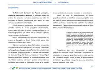 TEXTO INTRODUTÓRIO – GEOGRAFIA
413
O Referencial Curricular do Paraná: princípios,
direitos e orientações – Geografia foi elaborado a partir da
análise das propostas curriculares existentes nas redes de
educação do Estado, intentando-se que, assim, as mais
variadas vozes fossem contempladas.
O texto apresenta, inicialmente, uma breve síntese das
correntes teóricas da ciência geográfica. Posteriormente,
discorre sobre seu objeto de estudo, o pensamento espacial e o
raciocínio geográfico, que dialoga com os Direitos e Objetivos
de Aprendizagem da Geografia.
Para a compreensão das discussões relacionadas ao
ensino de Geografia no Brasil, Rocha (1994) elenca três
momentos na história dessa ciência:
O primeiro período da Geografia brasileira corresponde
aos primórdios da educação jesuítica no país até a introdução
da Geografia científica, portanto, do Período Colonial até o início
do século XX; o segundo período foi marcado pela introdução
da chamada Geografia Moderna, trazida por Carlos Miguel
Delgado de Carvalho, divulgador de propostas inovadoras para
as práticas escolares; um terceiro período corresponde aos
resultados relacionados às Geografias Críticas e da relação
dessas produções às propostas vinculadas ao construtivismo.
Assim, ao longo do desenvolvimento da ciência
geográfica no Brasil, se solidificou o espaço geográfico como
seu objeto de estudo, relacionado com as questões econômicas,
políticas, culturais e socioambientais existentes na realidade
socioespacial. Tal perspectiva relaciona-se à análise de Milton
Santos, no entendimento de que:
O espaço é formado por um conjunto indissociável,
solidário e também contraditório, de sistemas de
objetos e sistemas de ações, não considerados
isoladamente, mas como o quadro único no qual a
história se dá. No começo era a natureza selvagem,
formada por objetos naturais, que ao longo da
história vão sendo substituídos por objetos
técnicos, mecanizados e, depois, cibernéticos,
fazendo com que a natureza artificial tenda a
funcionar como uma máquina (SANTOS, 1996, p.
51).
Ressaltamos que, para compreender o espaço
geográfico, é importante instigar o estudante à compreensão da
construção de um pensar geográfico, tendo em vista que uma
das funções da Geografia escolar se refere ao desenvolvimento
do raciocínio geográfico e o despertar para uma consciência
espacial (PARANÁ, 2008, p. 68).
 
