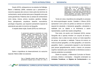 TEXTO INTRODUTÓRIO – GEOGRAFIA
414
Duarte (2016), embasando-se nos estudos de Golledge,
Marsh e Battersby (2008), esclarece que o pensamento e
raciocínio espaciais são comuns à maior parte dos domínios de
conhecimento, sendo centrais tanto para a Geografia como para
outras geociências. Podemos citar os campos de conhecimento
como dança, música, pintura, escultura, genética, biologia,
física, planejamento, arquitetura, desenho, neurociência,
psicologia e linguística, que requerem pensamento espacial se
estendendo para além do domínio da Geografia.
A respeito desta noção, Duarte (2016) nos orienta que:
O pensamento espacial é onipresente em nosso
cotidiano. Quando caminhamos em uma rua
movimentada utilizamos o pensamento espacial
para não esbarrarmos nas outras pessoas.
Também usamos essa modalidade da cognição
para definir a melhor rota para nos deslocarmos
entre dois pontos de uma cidade, para distinguir a
forma da letra “A” da letra “H”, para reconhecer os
símbolos utilizados nas placas de trânsito, para
organizar os móveis em um cômodo, para praticar
um desporto. A sucessão de exemplos é
interminável (DUARTE, 2016, p. 119).
Sobre a importância do desenvolvimento do raciocínio
espacial, Helena Callai nos assevera:
Que a Geografia escolar deve desenvolver um
pensamento espacial que se traduz em: olhar o
mundo para compreender a nossa história e a
nossa vida. (...). A Educação Geográfica
caracteriza-se, então, pela intenção de tornar
significativos os conteúdos para compreensão da
espacialidade, e isso pode acontecer por meio da
análise geográfica, que exige o desenvolvimento
de raciocínios espaciais (CALLAI, 2013, p. 44).
Tendo em vista a importância da cartografia no processo
de ensino-aprendizagem escolar, Castellar e Vilhena (2010)
apresentam como ponto de partida ao estímulo do raciocínio
espacial do estudante, o letramento geográfico, articulando a
realidade com os objetos e os fenômenos a serem
representados, a partir das noções cartográficas.
Para tanto, de acordo com Cavalcanti (2010), ensinar
Geografia não é apenas ministrar um conjunto de temas e
conteúdos, mas é, antes de tudo, ensinar um modo específico
de pensar, de perceber a realidade. Trata-se de ensinar um
modo de pensar geográfico, um olhar geográfico, um raciocínio
geográfico. Assim, o pensamento espacial é uma ferramenta
para pensar geograficamente, sendo o mesmo um processo
cognitivo necessário para compreender os fenômenos sociais e
naturais existentes na sociedade.
Diante do exposto, o Referencial Curricular do Paraná:
princípios, direitos e orientações – Geografia contemplam as
Unidades Temáticas, os Objetos de Conhecimento e os
 