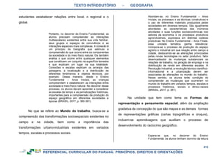 TEXTO INTRODUTÓRIO – GEOGRAFIA
416
estudantes estabelecer relações entre local, o regional e o
global.
Portanto, no decorrer do Ensino Fundamental, os
alunos precisam compreender as interações
multiescalares existentes entre sua vida familiar,
seus grupos e espaços de convivência e as
interações espaciais mais complexas. A conexão é
um princípio da Geografia que estimula a
compreensão do que ocorre entre os componentes
da sociedade e do meio físico natural. Ela também
analisa o que ocorre entre quaisquer elementos
que constituem um conjunto na superfície terrestre
e que explicam um lugar na sua totalidade.
Conexões e escalas explicam os arranjos das
paisagens, a localização e a distribuição de
diferentes fenômenos e objetos técnicos, por
exemplo. Dessa maneira, desde o Ensino
Fundamental – Anos Iniciais, as crianças
compreendem e estabelecem as interações entre
sociedade e meio físico natural. No decorrer desse
processo, os alunos devem aprender a considerar
as escalas de tempo e as periodizações históricas,
importantes para a compreensão da produção do
espaço geográfico em diferentes sociedades e
épocas (BRASIL, 2017, p. 360-361).
No que se refere ao Mundo do trabalho, busca-se a
compreensão das transformações socioespaciais existentes no
campo e na cidade, bem como a importância das
transformações urbano-industriais existentes em variados
tempos, escalas e processos sociais.
Abordam-se, no Ensino Fundamental – Anos
Iniciais, os processos e as técnicas construtivas e
o uso de diferentes materiais produzidos pelas
sociedades em diversos tempos. São igualmente
abordadas as características das inúmeras
atividades e suas funções socioeconômicas nos
setores da economia e os processos produtivos
agroindustriais, expressos em distintas cadeias
produtivas. No Ensino Fundamental – Anos Finais,
essa unidade temática ganha relevância:
incorpora-se o processo de produção do espaço
agrário e industrial em sua relação entre campo e
cidade, destacando-se as alterações provocadas
pelas novas tecnologias no setor produtivo, fator
desencadeador de mudanças substanciais as
relações de trabalho, na geração de emprego e na
distribuição de renda em diferentes escalas. A
Revolução Industrial, a revolução técnico-científico-
informacional e a urbanização devem ser
associadas às alterações no mundo do trabalho.
Nesse sentido, os alunos terão condição de
compreender as mudanças que ocorreram no
mundo do trabalho em variados tempos, escalas e
processos históricos, sociais e étnico-raciais
(BRASIL, 2017, p. 361).
Na unidade que tem como tema as Formas de
representação e pensamento espacial, além da ampliação
gradativa da concepção do que são mapas e as demais formas
de representações gráficas (cartas topográficas e croquis),
incluem-se aprendizagens que auxiliam o processo de
desenvolvimento do raciocínio geográfico.
Espera-se que, no decorrer do Ensino
Fundamental, os alunos tenham domínio da leitura
 