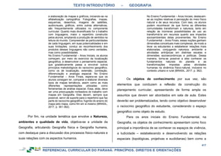 TEXTO INTRODUTÓRIO – GEOGRAFIA
417
e elaboração de mapas e gráficos, iniciando-se na
alfabetização cartográfica. Fotografias, mapas,
esquemas, desenhos, imagens de satélites,
audiovisuais, gráficos, entre outras alternativas,
são frequentemente utilizados no componente
curricular. Quanto mais diversificado for o trabalho
com linguagens, maior o repertório construído
pelos alunos, ampliando a produção de sentidos na
leitura do mundo. Compreender as particularidades
de cada linguagem, em suas potencialidades e em
suas limitações, conduz ao reconhecimento dos
produtos dessas linguagens não como verdades,
mas como possibilidades.
No Ensino Fundamental – Anos Iniciais, os alunos
começam, por meio do exercício da localização
geográfica, a desenvolver o pensamento espacial,
que gradativamente passa a envolver outros
princípios metodológicos do raciocínio geográfico,
como os de localização, extensão, correlação,
diferenciação e analogia espacial. No Ensino
Fundamental – Anos Finais, espera-se que os
alunos consigam ler, comparar e elaborar diversos
tipos de mapas temáticos, assim como as mais
diferentes representações utilizadas como
ferramentas de análise espacial. Essa, aliás, deve
ser uma preocupação norteadora do trabalho com
mapas em Geografia. Eles devem, sempre que
possível, servir de suporte para o repertório que faz
parte do raciocínio geográfico, fugindo do ensino do
mapa pelo mapa, como fim em si mesmo (BRASIL,
2017, p. 361-362).
Por fim, na unidade temática que envolve a Natureza,
ambientes e qualidade de vida, objetiva-se a unidade da
Geografia, articulando Geografia física e Geografia humana,
com destaque para a discussão dos processos físico-naturais e
suas relações com os aspectos humanos.
No Ensino Fundamental – Anos Iniciais, destacam-
se as noções relativas à percepção do meio físico
natural e de seus recursos. Com isso, os alunos
podem reconhecer de que forma as diferentes
comunidades transformam a natureza, tanto em
relação às inúmeras possibilidades de uso ao
transformá-la em recursos quanto aos impactos
socioambientais delas provenientes. No Ensino
Fundamental – Anos Finais, essas noções ganham
dimensões conceituais mais complexas, de modo a
levar os estudantes a estabelecer relações mais
elaboradas, conjugando natureza, ambiente e
atividades antrópicas em distintas escalas e
dimensões socioeconômicas e políticas. Dessa
maneira, torna-se possível a eles conhecer os
fundamentos naturais do planeta e as
transformações impostas pelas atividades
humanas na dinâmica físico-natural, inclusive no
contexto urbano e rural (BRASIL, 2017, p. 362).
Os objetos de conhecimento por sua vez, são
elementos que conduzem a reflexão da construção do
planejamento curricular, apresentando de forma ampla os
assuntos que devem ser abordados em sala de aula. Estes
deverão ser problematizados, tendo como objetivo desenvolver
o raciocínio geográfico do estudante, considerando o espaço
geográfico como objeto de estudo.
Para os anos iniciais do Ensino Fundamental, na
Geografia, os objetos de conhecimento apresentam como foco
principal a importância de se conhecer os espaços de vivência,
a ludicidade – estabelecendo e desenvolvendo as relações
espaciais (topológicas, projetivas e euclidianas) bem como a
 