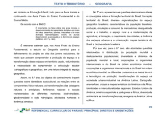TEXTO INTRODUTÓRIO – GEOGRAFIA
419
ser iniciada na Educação Infantil, indo para os Anos Iniciais e
continuando nos Anos Finais do Ensino Fundamental e do
Ensino Médio.
De acordo com a BNCC:
É importante, na faixa etária dos anos iniciais, o
desenvolvimento da capacidade de leitura por meio
de fotos, desenhos, plantas, maquetes e as mais
diversas representações. Assim, os alunos
desenvolvem a percepção e o domínio do espaço
(BRASIL, 2017 p. 365).
É relevante salientar que, nos Anos Finais do Ensino
Fundamental, o estudo da Geografia contribui para o
delineamento do projeto de vida dos jovens estudantes, de
modo que possam compreender a produção do espaço e a
transformação desse espaço em território usado, vislumbrando
a necessidade de compreender a articulação escalar
(cartográficas e geográficas) em uma leitura integral do espaço
geográfico.
Assim, no 6.º ano, os objetos de conhecimento trazem
questões sobre identidade sociocultural; as relações entre os
componentes físico-naturais; as transformações das paisagens
naturais e antrópicas; fenômenos naturais e sociais
representados de diferentes maneiras; biodiversidade,
geodiversidade e ciclo hidrológico; atividades humanas e
dinâmica climática.
No 7° ano, apresentam-se questões relacionadas a ideias
e concepções sobre a formação territorial do Brasil; formação
territorial do Brasil; diversas regionalizações do espaço
geográfico brasileiro; características da população brasileira;
produção, circulação e consumo de mercadorias; desigualdade
social e o trabalho; o espaço rural e a modernização da
agricultura; a formação, o crescimento das cidades, a dinâmica
dos espaços urbanos e a urbanização; mapas temáticos do
Brasil e biodiversidade brasileira.
Por sua vez, para o 8.° ano, são abordadas questões
relacionadas à distribuição da população mundial e
deslocamentos populacionais; diversidade e dinâmica da
população mundial e local; corporações e organismos
internacionais e do Brasil na ordem econômica mundial;
corporações e organismos internacionais e do Brasil na ordem
econômica mundial; os diferentes contextos e os meios técnico
e tecnológico na produção; transformações do espaço na
sociedade urbano-industrial na América Latina; Cartografia:
anamorfose, croquis e mapas temáticos da América e da África;
Identidades e interculturalidades regionais: Estados Unidos da
América, América espanhola e portuguesa e África; diversidade
ambiental e as transformações nas paisagens na América Latina
e África.
 