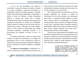 TEXTO INTRODUTÓRIO – GEOGRAFIA
420
Já no 9.º ano, são apresentados, como objetos de
conhecimento: a hegemonia europeia na economia, na política
e na cultura; corporações e organismos internacionais; as
manifestações culturais na formação populacional; integração
mundial e suas interpretações: globalização e mundialização; A
divisão do mundo em Ocidente e Oriente; Intercâmbios
históricos e culturais entre Europa, Ásia e Oceania;
Transformações do espaço na sociedade urbano-industrial; As
implicações socioespaciais do processo de mundialização;
Cadeias industriais e inovação no uso dos recursos naturais e
matérias-primas; leitura e elaboração de mapas temáticos,
croquis e outras formas de representação para analisar
informações geográficas; diversidade ambiental e as
transformações nas paisagens na Europa, na Ásia e na
Oceania.
As questões relacionadas ao estado do Paraná, foram
inseridas nos objetos de conhecimento e nos objetivos de
aprendizagem, tendo em vista a importância de mostrar ao
estudante que a produção do espaço paranaense é atrelada aos
demais conhecimentos curriculares trabalhados na Geografia
Escolar.
Os Objetivos de Aprendizagem, correspondem a um
conjunto de saberes que os estudantes devem desenvolver ao
longo da etapa do ensino fundamental, permitindo que sejam
constantemente revisitados e ampliados de forma escalar, visto
que não se esgotam em um único momento.
Para o desenvolvimento dos conhecimentos a partir de
situações geográficas que envolvam os objetos de
conhecimento, em uma mesma atividade a ser desenvolvida
pelo docente, os estudantes poderão mobilizar ao mesmo
tempo, diversos objetivos de aprendizagem de diferentes
unidades temáticas. Assim, é importante a utilização de diversos
recursos como, a utilização de jogos, brincadeiras, desenhos,
dramatizações, histórias infantis, leitura de imagens, trechos de
filmes, cartuns, charges, quadrinhos, entre outros, para o
adequado desenvolvimento da aprendizagem.
Tendo em vista o desenvolvimento da sociedade no atual
meio técnico-científico-informacional e seus desdobramentos na
Geografia, nos deparamos com as geotecnologias. É importante
assinalar que estas aumentaram a quantidades de informações
disponíveis para a análise do espaço geográfico. A respeito
disso, Pontuschka et al (2009) salientam que:
Os Sistemas de Informações Geográficas, que
articulam grande quantidade de dados e
informações, agregando ao banco de dados
fotografias aéreas, imagens de satélites e cartas
geográficas, são instrumentos importantes
utilizados pela geografia na compreensão das
 