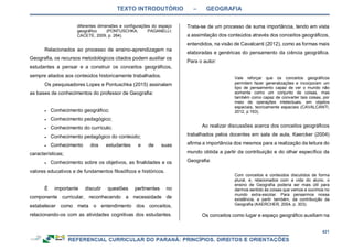 TEXTO INTRODUTÓRIO – GEOGRAFIA
421
diferentes dimensões e configurações do espaço
geográfico (PONTUSCHKA; PAGANELLI;
CACETE, 2009, p. 264).
Relacionados ao processo de ensino-aprendizagem na
Geografia, os recursos metodológicos citados podem auxiliar os
estudantes a pensar e a construir os conceitos geográficos,
sempre aliados aos conteúdos historicamente trabalhados.
Os pesquisadores Lopes e Pontuschka (2015) assinalam
as bases de conhecimentos do professor de Geografia:
 Conhecimento geográfico;
 Conhecimento pedagógico;
 Conhecimento do currículo;
 Conhecimento pedagógico do conteúdo;
 Conhecimento dos estudantes e de suas
características;
 Conhecimento sobre os objetivos, as finalidades e os
valores educativos e de fundamentos filosóficos e históricos.
É importante discutir questões pertinentes no
componente curricular, reconhecendo a necessidade de
estabelecer como meta o entendimento dos conceitos,
relacionando-os com as atividades cognitivas dos estudantes.
Trata-se de um processo de suma importância, tendo em vista
a assimilação dos conteúdos através dos conceitos geográficos,
entendidos, na visão de Cavalcanti (2012), como as formas mais
elaboradas e genéricas do pensamento da ciência geográfica.
Para o autor:
Vale reforçar que os conceitos geográficos
permitem fazer generalizações e incorporam um
tipo de pensamento capaz de ver o mundo não
somente como um conjunto de coisas, mas
também como capaz de converter tais coisas, por
meio de operações intelectuais, em objetos
espaciais, teoricamente espaciais (CAVALCANTI,
2012, p.163).
Ao realizar discussões acerca dos conceitos geográficos
trabalhados pelos docentes em sala de aula, Kaercker (2004)
afirma a importância dos mesmos para a realização da leitura do
mundo obtida a partir da contribuição e do olhar específico da
Geografia:
Com conceitos e conteúdos discutidos de forma
plural, e, relacionados com a vida do aluno, o
ensino de Geografia poderia ser mais útil para
darmos sentido às coisas que vemos e ouvimos no
mundo extra-escolar. Para pensarmos nossa
existência, a partir também, da contribuição da
Geografia (KAERCHER, 2004, p. 303).
Os conceitos como lugar e espaço geográfico auxiliam na
 