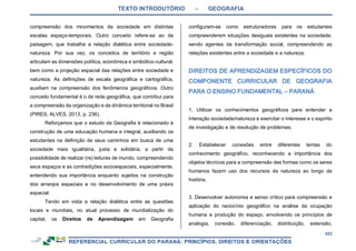 TEXTO INTRODUTÓRIO – GEOGRAFIA
422
compreensão dos movimentos da sociedade em distintas
escalas espaço-temporais. Outro conceito refere-se ao de
paisagem, que trabalha a relação dialética entre sociedade-
natureza. Por sua vez, os conceitos de território e região
articulam as dimensões política, econômica e simbólico-cultural,
bem como a projeção espacial das relações entre sociedade e
natureza. As definições de escala geográfica e cartográfica,
auxiliam na compreensão dos fenômenos geográficos. Outro
conceito fundamental é o de rede geográfica, que contribui para
a compreensão da organização e da dinâmica territorial no Brasil
(PIRES; ALVES, 2013, p. 236).
Reforçamos que o estudo da Geografia é relacionado à
construção de uma educação humana e integral, auxiliando os
estudantes na definição de seus caminhos em busca de uma
sociedade mais igualitária, justa e solidária, a partir da
possibilidade de realizar (re) leituras de mundo, compreendendo
seus espaços e as contradições socioespaciais, especialmente,
entendendo sua importância enquanto sujeitos na construção
dos arranjos espaciais e no desenvolvimento de uma práxis
espacial.
Tendo em vista a relação dialética entre as questões
locais e mundiais, no atual processo de mundialização do
capital, os Direitos de Aprendizagem em Geografia
configuram-se como estruturadores para os estudantes
compreenderem situações desiguais existentes na sociedade,
sendo agentes da transformação social, compreendendo as
relações existentes entre a sociedade e a natureza.
1. Utilizar os conhecimentos geográficos para entender a
interação sociedade/natureza e exercitar o interesse e o espírito
de investigação e de resolução de problemas.
2. Estabelecer conexões entre diferentes temas do
conhecimento geográfico, reconhecendo a importância dos
objetos técnicos para a compreensão das formas como os seres
humanos fazem uso dos recursos da natureza ao longo da
história.
3. Desenvolver autonomia e senso crítico para compreensão e
aplicação do raciocínio geográfico na análise da ocupação
humana e produção do espaço, envolvendo os princípios de
analogia, conexão, diferenciação, distribuição, extensão,
 
