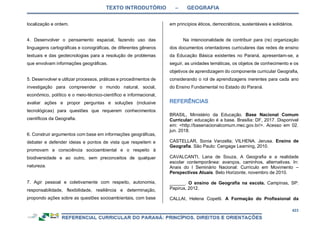 TEXTO INTRODUTÓRIO – GEOGRAFIA
423
localização e ordem.
4. Desenvolver o pensamento espacial, fazendo uso das
linguagens cartográficas e iconográficas, de diferentes gêneros
textuais e das geotecnologias para a resolução de problemas
que envolvam informações geográficas.
5. Desenvolver e utilizar processos, práticas e procedimentos de
investigação para compreender o mundo natural, social,
econômico, político e o meio-técnico-científico e informacional,
avaliar ações e propor perguntas e soluções (inclusive
tecnológicas) para questões que requerem conhecimentos
científicos da Geografia.
6. Construir argumentos com base em informações geográficas,
debater e defender ideias e pontos de vista que respeitem e
promovam a consciência socioambiental e o respeito à
biodiversidade e ao outro, sem preconceitos de qualquer
natureza.
7. Agir pessoal e coletivamente com respeito, autonomia,
responsabilidade, flexibilidade, resiliência e determinação,
propondo ações sobre as questões socioambientais, com base
em princípios éticos, democráticos, sustentáveis e solidários.
Na intencionalidade de contribuir para (re) organização
dos documentos orientadores curriculares das redes de ensino
da Educação Básica existentes no Paraná, apresentam-se, a
seguir, as unidades temáticas, os objetos de conhecimento e os
objetivos de aprendizagem do componente curricular Geografia,
considerando o rol de aprendizagens inerentes para cada ano
do Ensino Fundamental no Estado do Paraná.
BRASIL, Ministério da Educação. Base Nacional Comum
Curricular: educação é a base. Brasília: DF, 2017. Disponível
em: <http://basenacionalcomum.mec.gov.br/>. Acesso em 02.
jun. 2018.
CASTELLAR, Sonia Vanzella; VILHENA. Jerusa. Ensino de
Geografia. São Paulo: Cengage Learning, 2010.
CAVALCANTI, Lana de Souza, A Geografia e a realidade
escolar contemporânea: avanços, caminhos, alternativas. In:
Anais do I Seminário Nacional: Currículo em Movimento –
Perspectivas Atuais. Belo Horizonte, novembro de 2010.
______. O ensino de Geografia na escola. Campinas, SP:
Papirus, 2012.
CALLAI, Helena Copetti. A Formação do Profissional da
 