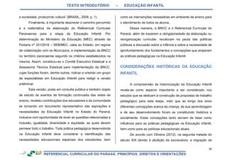 TEXTO INTRODUTÓRIO – EDUCAÇÃO INFANTIL
36
a sociedade, produzindo cultura” (BRASIL, 2009, p. 1).
Finalmente, é importante descrever o caminho percorrido
e a sistemática da elaboração do Referencial Curricular
Paranaense para a etapa da Educação Infantil. Por
determinação do Ministério da Educação (MEC) através da
Portaria nº 331/2018 – SEB/MEC, cabe ao Estado, em regime
de colaboração com os Municípios, a implementação da BNCC
no território paranaense segundo os critérios estabelecidos na
mesma. Assim, constituiu-se o Comitê Executivo Estadual e a
Assessoria Técnica Estadual para implementação da BNCC,
cujas funções foram, dentre outras, indicar e orientar um grupo
de especialistas em Educação Infantil para redigir a versão
preliminar.
Esta versão, posta em consulta pública e também objeto
de estudo de eventos de formação continuada das redes de
ensino, recebeu contribuições dos educadores e da comunidade
se tornando um documento representativo das aspirações e
necessidades da Educação Infantil no Estado do Paraná,
inclusive com oportunidade de rever as questões relacionadas a
inclusão, igualdade, diversidade e equidade, as quais devem
permear todo o trabalho. Toda prática pedagógica desenvolvida
na Educação Infantil deve considerar a identificação das
necessidades educacionais especiais dos estudantes, bem
como as intervenções necessárias em ambiente de ensino para
o atendimento de todos os alunos.
Dessa maneira, a BNCC e o Referencial Curricular do
Paraná, além de trazerem a obrigatoriedade da elaboração ou
reorganização curricular, recolocam na pauta das políticas
públicas a discussão sobre a infância e sobre a necessidade de
aprofundamento dos fundamentos e concepções que amparam
as práticas pedagógicas na Educação Infantil.
A compreensão da historicização da Educação Infantil
revela-se como aspecto importante a ser considerado nos
estudos que se dedicam à construção de propostas de trabalho
pedagógico para esta etapa, visto que ao longo dos anos
diferentes concepções acerca da criança, de sua aprendizagem
e de seu desenvolvimento foram se constituindo histórica e
socialmente. Estas concepções tanto servem de base como
influência para as práticas pedagógicas na Educação Infantil,
bem como para as políticas educacionais atuais.
De acordo com Oliveira (2012), na segunda metade do
século XIX devido à abolição da escravatura, a migração de
 