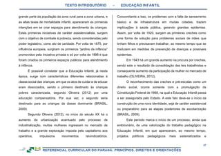 TEXTO INTRODUTÓRIO – EDUCAÇÃO INFANTIL
37
grande parte da população da zona rural para a zona urbana, e
as altas taxas de mortalidade infantil, apareceram as primeiras
intenções em se criar espaços para atendimento às crianças.
Estas primeiras iniciativas de caráter assistencialista, surgem
com o objetivo de combate à pobreza, sendo consideradas pelo
poder legislativo, como ato de caridade. Por volta de 1875, por
influência europeia, surgiram os primeiros “jardins da infância”
promovidos pela iniciativa privada e só por volta de 1896 é que
foram criados os primeiros espaços públicos para atendimento
à infância.
É possível constatar que a Educação Infantil, já nesta
época, surge com características diferentes relacionadas à
classe social das crianças, em que os atos de cuidar e de educar
eram dissociados, sendo o primeiro destinado às crianças
pobres caracterizada, segundo Oliveira (2012) por uma
educação compensatória. Por sua vez, o segundo seria
destinado para as crianças da classe dominante (BRASIL,
2009).
Segundo Oliveira (2012), no início do século XX há o
aumento da urbanização acentuado pelo processo de
industrialização, muitas mulheres ingressam no mercado de
trabalho e a grande exploração imposta pelo capitalismo aos
operários, impulsiona movimentos reivindicatórios.
Concomitante a isso, os problemas com a falta de saneamento
básico e de infraestrutura em muitas cidades, trazem
implicações à saúde pública, gerando grandes epidemias.
Assim, por volta de 1920, surgem as primeiras creches como
uma forma de solução para problemas sociais de mães que
tinham filhos e precisavam trabalhar, ao mesmo tempo que se
traduzem em medidas de prevenção de doenças e possíveis
epidemias.
Em 1943 há um grande aumento na procura por creches,
sendo este o resultado da consolidação das leis trabalhistas e
consequente aumento da participação da mulher no mercado de
trabalho (OLIVEIRA, 2012).
O reconhecimento das creches e pré-escolas como um
direito social, ocorre somente com a promulgação da
Constituição Federal de 1988, na qual a Educação Infantil passa
a ser assegurada pelo Estado. A este fato deve-se o início da
construção de uma nova identidade, seja de caráter assistencial
ou preparatório para as etapas posteriores de escolarização
(BRASIL, 2009).
Este período marca o início de um processo, ainda que
embrionário, de uma valorização do trabalho pedagógico na
Educação Infantil, em que apareceram, ao mesmo tempo,
projetos políticos pedagógicos mais sistematizados e
 