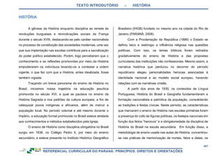 TEXTO INTRODUTÓRIO – HISTÓRIA
447
A gênese da História enquanto disciplina se remete às
revoluções burguesas e reivindicações sociais da França
durante o século XVIII, destacando-se pelo caráter nacionalista
no processo de constituição das sociedades modernas, uma vez
que sua implantação nas escolas contribuía para a sacralização
do poder político estabelecido. Porém, logo perceberam que o
conhecimento e as reflexões promovidas por meio da História
empoderaram os indivíduos levando-os a contestar a ordem
vigente, o que fez com que a História, antes idealizada, fosse
também vigiada.
Traçando um breve panorama do ensino de História no
Brasil, iniciamos nossa trajetória na educação jesuítica
promovida no século XVI, a qual se pautava no ensino da
História Sagrada e nos padrões da cultura europeia, a fim de
catequizar povos indígenas e africanos, além de instruir a
população local. No período colonial e até mesmo durante o
Império, a educação formal promovida no Brasil esteve atrelada
aos conhecimentos e métodos estabelecidos pela Igreja.
O ensino de História como disciplina obrigatória no Brasil
surgiu em 1838, no Colégio Pedro II, por meio do ensino
secundário, e esteve presente no Instituto Histórico Geográfico
Brasileiro (IHGB) fundado no mesmo ano na cidade do Rio de
Janeiro (PARANÁ, 2008).
Com a Proclamação da República (1889) o Estado se
definiu laico e restringiu a influência religiosa nas questões
políticas. Com isso, os temas bíblicos foram retirados
gradativamente do ensino de História e das propostas
curriculares das instituições não confessionais. Mesmo assim, a
narrativa histórica que perdurou no decorrer do período
republicano elegeu personalidades heroicas associadas à
identidade nacional e ao modelo social europeu, havendo
relações com as narrativas cristãs.
A partir dos anos de 1930, os conteúdos de Língua
Portuguesa, História do Brasil e Geografia fundamentaram a
formação nacionalista e patriótica da população, consolidando
as tradições e festas cívicas. Neste período, as características
que marcaram o ensino de História nas escolas primárias foram
a presença do culto às figuras políticas, os festejos nacionais em
função dos feitos “heroicos” e a obrigatoriedade da disciplina de
História do Brasil na escola secundária. Em função disso, a
metodologia de ensino usada nas aulas de História, concentrou-
se nas práticas de memorização de nomes, fatos e datas, os
 