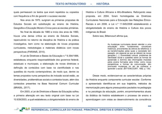 TEXTO INTRODUTÓRIO – HISTÓRIA
448
quais permeavam os textos que eram repetidos ou copiados
com frequência a fim de garantir o sucesso escolar.
Nos anos de 1970, surgiram as primeiras propostas de
Estudos Sociais em substituição ao ensino de História,
Geografia e Educação Moral e Cívica para as escolas primárias.
No final da década de 1980 e início dos anos de 1990,
houve uma densa crítica ao ensino de Estudos Sociais,
repercutindo no retorno da disciplina de História e da prática
investigativa, bem como na elaboração de novas propostas
curriculares, metodologias e materiais didáticos com novas
perspectivas (PARANÁ, 2010).
A Lei de Diretrizes e Bases da Educação n.º 9.394/1996,
estabeleceu enquanto responsabilidade dos governos federal,
estaduais e municipais, a elaboração de novas diretrizes e
definição de conteúdos com base na cientificidade e nas
questões do mundo contemporâneo, de modo que, dentre os
temas propostos numa perspectiva de inclusão social estão, as
diversidades, problemáticas sociais e contextos locais, além dos
conteúdos presentes na Base Nacional Comum Curricular
(BRASIL, 2017).
Em 2003, a Lei de Diretrizes e Bases da Educação sofreu
a primeira alteração em seu texto original com base na Lei
10.639/2003, a qual estabeleceu a obrigatoriedade do ensino de
História e Cultura Africana e Afro-Brasileira. Reforçando essa
proposta, em 2004, foram homologadas as Diretrizes
Curriculares Nacionais para a Educação das Relações Étnico-
Raciais e em 2008, a Lei n.º 11.645/2008 estabelecendo a
obrigatoriedade do ensino de História e Cultura dos povos
indígenas do Brasil.
Sobre isso, Bittencourt afirma que,
As mudanças curriculares devem atender a uma
articulação entre fundamentos conceituais
históricos, provenientes da ciência de referência, e
as transformações pelas quais a sociedade tem
passado, em especial as que se referem às novas
gerações [...]. Diversidade cultural, problemas de
identidade social e questões sobre as formas de
apreensão e domínio das informações impostas
pelos jovens formados pela mídia, como novas
perspectivas e formas de comunicação, têm
provocado mudanças no ato de conhecer e
aprender o social. (BITTENCOURT, 1992, p. 135).
Desse modo, evidenciam-se as características próprias
da História enquanto componente curricular escolar. Conforme
o apresentado identifica-se em sua trajetória, métodos de
memorização para alguns pressupostos pautados na pedagogia
e na psicologia da educação, porém, encaminhamentos atuais
da didática da história estabelecem o processo de ensino e
aprendizagem com vistas ao desenvolvimento da consciência
 