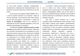 TEXTO INTRODUTÓRIO – HISTÓRIA
450
em suas formas temporais, analisadas, problematizadas,
compreendidas e explicadas pela multiperspectividade no uso
das fontes, de modo que utilize esse conhecimento em sua vida
prática.
De acordo com as orientações da BNCC (BRASIL, 2017),
é preciso considerar elementos que antecedem a etapa do
Ensino Fundamental – Anos Iniciais e/ou Anos Finais, tomando-
os como base para garantir a continuidade e o acesso aos
direitos de aprendizagem, além de sua relevância na
elaboração de currículos e propostas pedagógicas, uma vez que
asseguram aprendizagens aos estudantes.
Considerando as ações e relações humanas ao longo
do tempo enquanto objeto de estudo da História, destacamos
que o passado é compreendido em sua articulação com outras
estruturas temporais: presente e futuro. Sendo assim, as fontes
históricas devem ser entendidas como evidências que auxiliam
na compreensão de um passado específico, a partir das
problematizações, análises e confrontos entre as mesmas, de
modo que apontem suas relações com o presente e a
possibilidade de articulação com expectativas de futuro. Tais
elementos favorecem o conhecimento elaborado a partir de
diferentes realidades, objetos, lugares, temporalidades,
movimentos, pessoas e saberes (RÜSEN, 2015).
Ao promover o diálogo entre passado e presente, por
meio de objetos e/ou fontes históricas selecionadas,
constatamos que os mesmos atuam como mediadores entre os
sujeitos e temporalidades distintas, uma vez que pensar e
discutir sobre realidades distantes e abstratas, torna-se possível
mediante elementos que materializem e aproximem contextos
presentes e passados.
Para tanto, é preciso considerar que a prática
investigativa norteia constantemente o ensino de História, o qual
deve instigar a pesquisa, propor desafios e questionamentos
voltados aos objetos de estudo e fontes, contribuindo para que
os estudantes, por meio de análises e discussões, levantem
hipóteses, façam suas inferências e produções em direção ao
conhecimento científico, destacando mudanças e
permanências, semelhanças e diferenças, bem como a
problematização dos fatos. Tais encaminhamentos podem
envolver o estudo de documentos, fotografias, gravuras,
pinturas, mapas, vídeos, músicas, objetos de acervos familiares
e/ou institucionais, cartas, jornais, propagandas, literaturas,
edificações, percursos, narrativas orais ou escritas, além de
visitas técnicas pedagógicas a locais e percursos de história e
memória que correspondam às problematizações e conteúdos
referentes ao universo escolar.
 