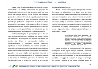 TEXTO INTRODUTÓRIO – HISTÓRIA
451
Desse modo caracteriza-se a literacia histórica, conceito
desenvolvido Lee (2006), referindo-se ao processo de
alfabetização histórica como algo presente desde os anos
iniciais da formação escolar, o qual propicia, em diferentes
perspectivas, o desenvolvimento da capacidade de ler o mundo
em que nos inserimos a partir de situações concretas do
passado que oportunizam a compreensão do mesmo em tempo
presente. Para isso, o autor evidencia a importância de objetos,
lugares e narrativas que permitam a materialização do passado
no tempo presente, possibilitando aos estudantes que se
remetam a diferentes temporalidades e contextos históricos.
Trata-se de situações de aprendizagem que se dão por
meio de elementos históricos e cotidianos, uma vez que o centro
de interesses e as indagações dos sujeitos aos objetos em
questão os dirigem a compreensão histórica, e,
consequentemente, a orientação temporal garantindo
significado ao ensino de História. Tal vertente possibilita o
desenvolvimento da capacidade de análise e interpretação de
fontes diversas, bem como de um conhecimento mais amplo do
passado e de suas relações com questões presentes e
cotidianas, traduzindo-se na formação da consciência histórica
e do senso de identidade, por meio de relações mais
humanizadas entre os grupos de convívio e as diversas
representações socioculturais.
Assim, à medida que avançam os diálogos entre a história
da criança, do adolescente e do jovem junto às fontes
analisadas por meio dos encaminhamentos do professor(a) e de
processos investigativos, temos o desenvolvimento do raciocínio
histórico e a (re)significação do conhecimento, o que é reforçado
por Cooper (2006), ao apontar que as bases do pensamento
histórico podem e devem ser estabelecidas nos anos iniciais de
escolaridade da criança, desenvolvendo a capacidade de
pensar e argumentar sobre a ação dos sujeitos no tempo e no
espaço. Para a autora,
Se quisermos ajudar nossos estudantes a se
relacionarem ativamente com o passado,
precisamos encontrar formas de ensiná-los, desde
o começo, que iniciem o processo com eles e seus
interesses, que envolvam uma “aprendizagem
ativa” e pensamento histórico genuíno, mesmo que
embrionário, de maneira crescentemente
complexa. (COOPER, 2006, p. 173-174).
Nessa proposta, a contextualização dos elementos
investigados numa lógica espaço temporal, analisando
mudanças e permanências, simultaneidades e rupturas, bem
como as razões que ocasionam ou não as transformações,
possibilita a percepção da passagem de tempo, da construção
da memória histórica e de novas reflexões sobre as
 