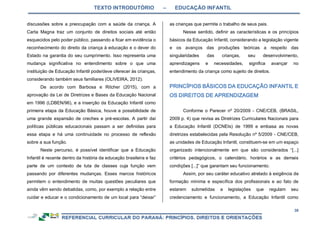 TEXTO INTRODUTÓRIO – EDUCAÇÃO INFANTIL
38
discussões sobre a preocupação com a saúde da criança. A
Carta Magna traz um conjunto de direitos sociais até então
esquecidos pelo poder público, passando a ficar em evidência o
reconhecimento do direito da criança à educação e o dever do
Estado na garantia do seu cumprimento. Isso representa uma
mudança significativa no entendimento sobre o que uma
instituição de Educação Infantil pode/deve oferecer às crianças,
considerando também seus familiares (OLIVEIRA, 2012).
De acordo com Barbosa e Ritcher (2015), com a
aprovação da Lei de Diretrizes e Bases da Educação Nacional
em 1996 (LDBEN/96), e a inserção da Educação Infantil como
primeira etapa da Educação Básica, houve a possibilidade de
uma grande expansão de creches e pré-escolas. A partir daí
políticas públicas educacionais passam a ser definidas para
essa etapa e há uma continuidade no processo de reflexão
sobre a sua função.
Neste percurso, é possível identificar que a Educação
Infantil é recente dentro da história da educação brasileira e faz
parte de um contexto de luta de classes cuja função vem
passando por diferentes mudanças. Esses marcos históricos
permitem o entendimento de muitas questões peculiares que
ainda vêm sendo debatidas, como, por exemplo a relação entre
cuidar e educar e o condicionamento de um local para “deixar”
as crianças que permite o trabalho de seus pais.
Nesse sentido, definir as características e os princípios
básicos da Educação Infantil, considerando a legislação vigente
e os avanços das produções teóricas a respeito das
singularidades das crianças, seu desenvolvimento,
aprendizagens e necessidades, significa avançar no
entendimento da criança como sujeito de direitos.
Conforme o Parecer nº 20/2009 - CNE/CEB, (BRASIL,
2009 p. 4) que revisa as Diretrizes Curriculares Nacionais para
a Educação Infantil (DCNEIs) de 1999 e embasa as novas
diretrizes estabelecidas pela Resolução nº 5/2009 - CNE/CEB,
as unidades de Educação Infantil, constituem-se em um espaço
organizado intencionalmente em que são considerados “[...]
critérios pedagógicos, o calendário, horários e as demais
condições [...]” que garantam seu funcionamento.
Assim, por seu caráter educativo atrelado à exigência de
formação mínima e específica dos profissionais e ao fato de
estarem submetidas a legislações que regulam seu
credenciamento e funcionamento, a Educação Infantil como
 