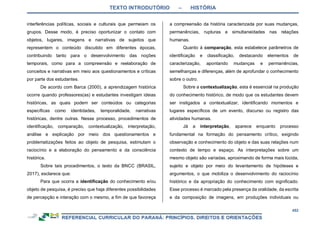 TEXTO INTRODUTÓRIO – HISTÓRIA
452
interferências políticas, sociais e culturais que permeiam os
grupos. Desse modo, é preciso oportunizar o contato com
objetos, lugares, imagens e narrativas de sujeitos que
representem o conteúdo discutido em diferentes épocas,
contribuindo tanto para o desenvolvimento das noções
temporais, como para a compreensão e reelaboração de
conceitos e narrativas em meio aos questionamentos e críticas
por parte dos estudantes.
De acordo com Barca (2000), a aprendizagem histórica
ocorre quando professores(as) e estudantes investigam ideias
históricas, as quais podem ser conteúdos ou categorias
específicas como identidades, temporalidade, narrativas
históricas, dentre outras. Nesse processo, procedimentos de
identificação, comparação, contextualização, interpretação,
análise e explicação por meio dos questionamentos e
problematizações feitos ao objeto de pesquisa, estimulam o
raciocínio e a elaboração do pensamento e da consciência
histórica.
Sobre tais procedimentos, o texto da BNCC (BRASIL,
2017), esclarece que:
Para que ocorra a identificação do conhecimento e/ou
objeto de pesquisa, é preciso que haja diferentes possibilidades
de percepção e interação com o mesmo, a fim de que favoreça
a compreensão da história caracterizada por suas mudanças,
permanências, rupturas e simultaneidades nas relações
humanas.
Quanto à comparação, esta estabelece parâmetros de
identificação e classificação, destacando elementos de
caracterização, apontando mudanças e permanências,
semelhanças e diferenças, além de aprofundar o conhecimento
sobre o outro.
Sobre a contextualização, esta é essencial na produção
do conhecimento histórico, de modo que os estudantes devem
ser instigados a contextualizar, identificando momentos e
lugares específicos de um evento, discurso ou registro das
atividades humanas.
Já a interpretação, aparece enquanto processo
fundamental na formação do pensamento crítico, exigindo
observação e conhecimento do objeto e das suas relações num
contexto de tempo e espaço. As interpretações sobre um
mesmo objeto são variadas, aproximando de forma mais lúcida,
sujeito e objeto por meio do levantamento de hipóteses e
argumentos, o que mobiliza o desenvolvimento do raciocínio
histórico e da apropriação do conhecimento com significado.
Esse processo é marcado pela presença da oralidade, da escrita
e da composição de imagens, em produções individuais ou
 