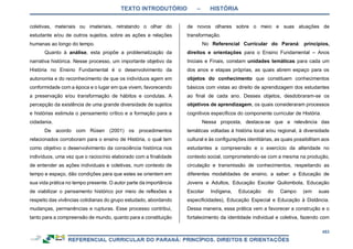 TEXTO INTRODUTÓRIO – HISTÓRIA
453
coletivas, materiais ou imateriais, retratando o olhar do
estudante e/ou de outros sujeitos, sobre as ações e relações
humanas ao longo do tempo.
Quanto à análise, esta propõe a problematização da
narrativa histórica. Nesse processo, um importante objetivo da
História no Ensino Fundamental é o desenvolvimento da
autonomia e do reconhecimento de que os indivíduos agem em
conformidade com a época e o lugar em que vivem, favorecendo
a preservação e/ou transformação de hábitos e condutas. A
percepção da existência de uma grande diversidade de sujeitos
e histórias estimula o pensamento crítico e a formação para a
cidadania.
De acordo com Rüsen (2001) os procedimentos
relacionados corroboram para o ensino de História, o qual tem
como objetivo o desenvolvimento da consciência histórica nos
indivíduos, uma vez que o raciocínio elaborado com a finalidade
de entender as ações individuais e coletivas, num contexto de
tempo e espaço, dão condições para que estes se orientem em
sua vida prática no tempo presente. O autor parte da importância
de viabilizar o pensamento histórico por meio de reflexões a
respeito das vivências cotidianas do grupo estudado, abordando
mudanças, permanências e rupturas. Esse processo contribui,
tanto para a compreensão de mundo, quanto para a constituição
de novos olhares sobre o meio e suas atuações de
transformação.
No Referencial Curricular do Paraná: princípios,
direitos e orientações para o Ensino Fundamental – Anos
Iniciais e Finais, constam unidades temáticas para cada um
dos anos e etapas próprias, as quais abrem espaço para os
objetos do conhecimento que constituem conhecimentos
básicos com vistas ao direito de aprendizagem dos estudantes
ao final de cada ano. Desses objetos, desdobraram-se os
objetivos de aprendizagem, os quais consideraram processos
cognitivos específicos do componente curricular de História.
Nessa proposta, destaca-se que a relevância das
temáticas voltadas à história local e/ou regional, à diversidade
cultural e às configurações identitárias, as quais possibilitam aos
estudantes a compreensão e o exercício da alteridade no
contexto social, comprometendo-se com a mesma na produção,
circulação e transmissão de conhecimentos, respeitando as
diferentes modalidades de ensino, a saber: a Educação de
Jovens e Adultos, Educação Escolar Quilombola, Educação
Escolar Indígena, Educação do Campo (em suas
especificidades), Educação Especial e Educação à Distância.
Dessa maneira, essa prática vem a favorecer a construção e o
fortalecimento da identidade individual e coletiva, fazendo com
 