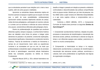 TEXTO INTRODUTÓRIO – HISTÓRIA
454
que os estudantes percebam suas relações com o meio e seus
sujeitos, além de outros grupos e realidades.
Aproximar os estudantes desses elementos implica em
leva-los a pensar os espaços e sujeitos que os ocupam, de modo
que, a partir de suas possibilidades, professores(as)
oportunizem saídas escolares objetivando estudos de campo,
visitas técnicas pedagógicas, participação em eventos culturais
e o contato com as narrativas e vivências de outros indivíduos
e/ou grupos, características efetivadas pela pedagogia urbana.
Diante da problematização de questões que envolvem
diferentes sujeitos, tempos e espaços, o conhecimento histórico
deve ser debatido como forma de pensar e indagar sobre
elementos do passado e do presente, construindo explicações,
desvendando significados, interpretando e constituindo memória
histórica. Trata-se de transformar a história em ferramenta a
serviço de um discernimento maior sobre as experiências
humanas e as sociedades em que se vive, de modo que
professores(as) e estudantes sejam protagonistas do processo
de ensino e aprendizagem, assumindo atitude historiadora
diante dos conteúdos propostos no âmbito do Ensino
Fundamental.
Segundo Mauad (2018, p. 29) a atitude historiadora nos
25
Competências Específicas de História para o Ensino Fundamental
desafia a indagar o passado em relação ao presente, analisando
continuidades e descontinuidades das práticas compartilhadas
entre os grupos sociais. Atitude que, por meio da pesquisa, nos
faz refletir sobre a ação humana em diferentes temporalidades
e a agir como sujeitos críticos e comprometidos com a
coletividade.
Conforme a BNCC (BRASIL, 2017), o Componente
Curricular de História deve promover os seguintes Direitos de
Aprendizagem25
:
1. Compreender acontecimentos históricos, relações de poder,
processos e mecanismos de transformação e manutenção das
estruturas sociais, políticas, econômicas e culturais ao longo do
tempo e em diferentes espaços para analisar, posicionar-se e
intervir no mundo contemporâneo.
2. Compreender a historicidade no tempo e no espaço,
relacionando acontecimentos e processos de transformação e
manutenção das estruturas sociais, políticas, econômicas e
culturais, bem como problematizar os significados das lógicas
de organização cronológica.
(BRASIL, 2017, p. 400).
 