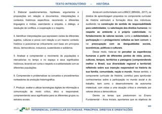 TEXTO INTRODUTÓRIO – HISTÓRIA
455
3. Elaborar questionamentos, hipóteses, argumentos e
proposições em relação a documentos, interpretações e
contextos históricos específicos, recorrendo a diferentes
linguagens e mídias, exercitando a empatia, o diálogo, a
resolução de conflitos, a cooperação e o respeito.
4. Identificar interpretações que expressem visões de diferentes
sujeitos, culturas e povos com relação a um mesmo contexto
histórico e posicionar-se criticamente com base em princípios
éticos, democráticos, inclusivos, sustentáveis e solidários.
5. Analisar e compreender o movimento de populações e
mercadorias no tempo e no espaço e seus significados
históricos, levando em conta o respeito e a solidariedade com as
diferentes populações.
6. Compreender e problematizar os conceitos e procedimentos
norteadores da produção historiográfica.
7. Produzir, avaliar e utilizar tecnologias digitais de informação e
comunicação de modo crítico, ético e responsável,
compreendendo seus significados para os diferentes grupos ou
estratos sociais.
Ainda em conformidade com a BNCC (BRASIL, 2017), os
direitos de aprendizagem propostos no componente curricular
de História estimulam a formação ética dos indivíduos,
auxiliando na construção do sentido de responsabilidade
para coletividades; na valorização dos direitos humanos; no
respeito ao ambiente e à própria coletividade; no
fortalecimento de valores sociais, como a solidariedade, a
participação e o protagonismo voltados ao bem comum; e
na preocupação com as desigualdades sociais,
econômicas, políticas e culturais.
Desse modo, trata-se de perceber as experiências
humanas a partir de diferentes pontos de vista, povos,
culturas, tempos, territórios e paisagens (compreendendo
melhor o Brasil, sua diversidade regional e territorial)
refletindo sobre sua inserção responsável na história da
sua família, comunidade, nação e mundo. Nesse sentido, o
componente curricular de História, contribui para aprofundar
conhecimentos sobre a participação no mundo social e do
trabalho, bem como o desenvolvimento da autonomia
intelectual, com vistas a uma atuação crítica e orientada por
valores éticos e democráticos.
Dentre os temas que predominam no Ensino
Fundamental – Anos Iniciais, apontamos que os objetivos de
 
