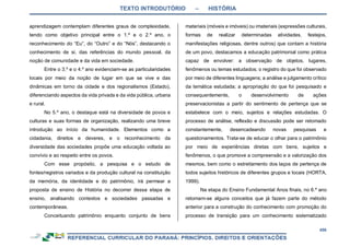TEXTO INTRODUTÓRIO – HISTÓRIA
456
aprendizagem contemplam diferentes graus de complexidade,
tendo como objetivo principal entre o 1.º e o 2.º ano, o
reconhecimento do “Eu”, do “Outro” e do “Nós”, destacando o
conhecimento de si, das referências do mundo pessoal, da
noção de comunidade e da vida em sociedade.
Entre o 3.º e o 4.º ano evidenciam-se as particularidades
locais por meio da noção de lugar em que se vive e das
dinâmicas em torno da cidade e dos regionalismos (Estado),
diferenciando aspectos da vida privada e da vida pública, urbana
e rural.
No 5.º ano, o destaque está na diversidade de povos e
culturas e suas formas de organização, realizando uma breve
introdução ao início da humanidade. Elementos como a
cidadania, direitos e deveres, e o reconhecimento da
diversidade das sociedades propõe uma educação voltada ao
convívio e ao respeito entre os povos.
Com esse propósito, a pesquisa e o estudo de
fontes/registros variados e da produção cultural na constituição
da memória, da identidade e do patrimônio, irá permear a
proposta de ensino de História no decorrer dessa etapa de
ensino, analisando contextos e sociedades passadas e
contemporâneas.
Conceituando patrimônio enquanto conjunto de bens
materiais (móveis e imóveis) ou imateriais (expressões culturais,
formas de realizar determinadas atividades, festejos,
manifestações religiosas, dentre outros) que contam a história
de um povo, destacamos a educação patrimonial como prática
capaz de envolver: a observação de objetos, lugares,
fenômenos ou temas estudados; o registro do que foi observado
por meio de diferentes linguagens; a análise e julgamento crítico
da temática estudada; a apropriação do que foi pesquisado e
consequentemente, o desenvolvimento de ações
preservacionistas a partir do sentimento de pertença que se
estabelece com o meio, sujeitos e relações estudadas. O
processo de análise, reflexão e discussão pode ser retomado
constantemente, desencadeando novas pesquisas e
questionamentos. Trata-se de educar o olhar para o patrimônio
por meio de experiências diretas com bens, sujeitos e
fenômenos, o que promove a compreensão e a valorização dos
mesmos, bem como o estreitamento dos laços de pertença de
todos sujeitos históricos de diferentes grupos e locais (HORTA,
1999).
Na etapa do Ensino Fundamental Anos finais, no 6.º ano
retomam-se alguns conceitos que já fazem parte do método
anterior para a construção do conhecimento com promoção do
processo de transição para um conhecimento sistematizado
 