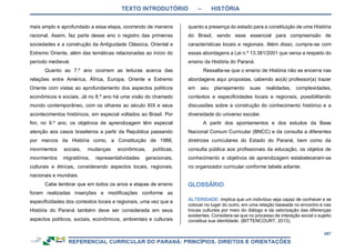 TEXTO INTRODUTÓRIO – HISTÓRIA
457
mais amplo e aprofundado a essa etapa, ocorrendo de maneira
racional. Assim, faz parte desse ano o registro das primeiras
sociedades e a construção da Antiguidade Clássica, Oriental e
Extremo Oriente, além das temáticas relacionadas ao início do
período medieval.
Quanto ao 7.º ano ocorrem as leituras acerca das
relações entre América, África, Europa, Oriente e Extremo
Oriente com vistas ao aprofundamento dos aspectos políticos
econômicos e sociais. Já no 8.º ano há uma visão do chamado
mundo contemporâneo, com os olhares ao século XIX e seus
acontecimentos históricos, em especial voltados ao Brasil. Por
fim, no 9.º ano, os objetivos de aprendizagem têm especial
atenção aos casos brasileiros a partir da República passando
por marcos da História como, a Constituição de 1988,
movimentos sociais, mudanças econômicas, políticas,
movimentos migratórios, representatividades geracionais,
culturais e étnicas, considerando aspectos locais, regionais,
nacionais e mundiais.
Cabe lembrar que em todos os anos e etapas de ensino
foram realizadas inserções e modificações conforme as
especificidades dos contextos locais e regionais, uma vez que a
História do Paraná também deve ser considerada em seus
aspectos políticos, sociais, econômicos, ambientais e culturais
quanto a presença do estado para a constituição de uma História
do Brasil, sendo esse essencial para compreensão de
características locais e regionais. Além disso, cumpre-se com
essas abordagens a Lei n.º 13.381/2001 que versa a respeito do
ensino da História do Paraná.
Ressalta-se que o ensino de História não se encerra nas
abordagens aqui propostas, cabendo ao(à) professor(a) trazer
em seu planejamento suas realidades, complexidades,
contextos e especificidades locais e regionais, possibilitando
discussões sobre a construção do conhecimento histórico e a
diversidade do universo escolar.
A partir dos apontamentos e dos estudos da Base
Nacional Comum Curricular (BNCC) e da consulta a diferentes
diretrizes curriculares do Estado do Paraná, bem como da
consulta pública aos profissionais da educação, os objetos de
conhecimento e objetivos de aprendizagem estabeleceram-se
no organizador curricular conforme tabela adiante.
ALTERIDADE: implica que um indivíduo seja capaz de conhecer e se
colocar no lugar do outro, em uma relação baseada no encontro e nas
trocas culturais por meio do diálogo e da valorização das diferenças
existentes. Considera-se que no processo de interação social o sujeito
constitua sua identidade. (BITTENCOURT, 2013).
 