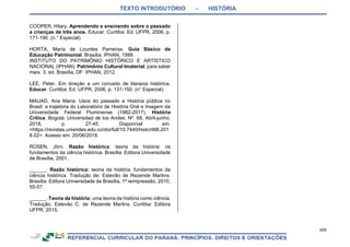 TEXTO INTRODUTÓRIO – HISTÓRIA
459
COOPER, Hilary. Aprendendo e ensinando sobre o passado
a crianças de três anos. Educar. Curitiba: Ed. UFPR, 2006, p.
171-190. (n.° Especial).
HORTA, Maria de Lourdes Parreiras. Guia Básico de
Educação Patrimonial. Brasília: IPHAN, 1999.
INSTITUTO DO PATRIMÔNIO HISTÓRICO E ARTÍSTICO
NACIONAL (IPHAN). Patrimônio Cultural Imaterial: para saber
mais. 3. ed. Brasília, DF: IPHAN, 2012.
LEE, Peter. Em direção a um conceito de literacia histórica.
Educar. Curitiba: Ed. UFPR, 2006, p. 131-150. (n° Especial).
MAUAD, Ana Maria. Usos do passado e História pública no
Brasil: a trajetória do Laboratório de História Oral e Imagem da
Universidade Federal Fluminense (1982-2017). História
Crítica. Bogotá: Universidad de los Andes. Nº. 68, Abril-junho,
2018, p. 27-45. Disponível em:
<https://revistas.uniandes.edu.co/doi/full/10.7440/histcrit68.201
8.02>. Acesso em: 20/06/2018.
RÜSEN, Jörn. Razão histórica: teoria da história: os
fundamentos da ciência histórica. Brasília: Editora Universidade
de Brasília, 2001.
______. Razão histórica: teoria da história: fundamentos da
ciência histórica. Tradução de: Estevão de Rezende Martins.
Brasília: Editora Universidade de Brasília, 1ª reimpressão, 2010,
55-57.
______. Teoria da história: uma teoria da história como ciência.
Tradução. Estevão C. de Rezende Martins. Curitiba: Editora
UFPR, 2015.
 