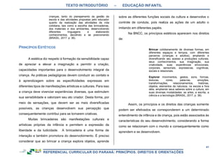 TEXTO INTRODUTÓRIO – EDUCAÇÃO INFANTIL
41
crianças, tanto do planejamento da gestão da
escola e das atividades propostas pelo educador
quanto da realização das atividades da vida
cotidiana, tais como a escolha das brincadeiras,
dos materiais e dos ambientes, desenvolvendo
diferentes linguagens e elaborando
conhecimentos, decidindo e se posicionando
(BRASIL, 2017, p. 36).
A estética diz respeito à formação da sensibilidade capaz
de apreciar e elevar a imaginação e permitir a criação,
capacidades importantes para o desenvolvimento integral da
criança. As práticas pedagógicas devem conduzir ao contato e
à aprendizagem sobre as especificidades expressas em
diferentes tipos de manifestações artísticas e culturais. Para isso
a criança deve vivenciar experiências diversas, que estimulem
sua sensibilidade e valorizem seu ato criador. Desta forma, por
meio de sensações, que devem ser as mais diversificadas
possíveis, as crianças desenvolvem sua percepção que
consequentemente contribui para se tornarem criativas.
Muitas brincadeiras são manifestações culturais e
artísticas próprias da infância e permitem a expressão da
liberdade e da ludicidade. A brincadeira é uma forma de
interação e também promotora do desenvolvimento. É preciso
considerar que ao brincar a criança explora objetos, aprende
sobre as diferentes funções sociais da cultura e desenvolve o
controle de conduta, pois realiza as ações de um adulto o
imitando em diferentes papéis.
Na BNCC, os princípios estéticos aparecem nos direitos
de:
Brincar cotidianamente de diversas formas, em
diferentes espaços e tempos, com diferentes
parceiros (crianças e adultos), ampliando e
diversificando seu acesso a produções culturais,
seus conhecimentos, sua imaginação, sua
criatividade, suas experiências emocionais,
corporais, sensoriais, expressivas, cognitivas,
sociais e relacionais.
Explorar movimentos, gestos, sons, formas,
texturas, cores, palavras, emoções,
transformações, relacionamentos, histórias,
objetos, elementos da natureza, na escola e fora
dela, ampliando seus saberes sobre a cultura, em
suas diversas modalidades: as artes, a escrita, a
ciência e a tecnologia (BRASIL, 2017, p. 36).
Assim, os princípios e os direitos das crianças somente
podem ser efetivados se corresponderem a um determinado
entendimento de infância e de criança, pois estão associados às
características do seu desenvolvimento, considerando a forma
como se relacionam com o mundo e consequentemente como
aprendem e se desenvolvem.
 
