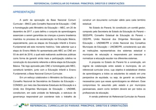 REFERENCIAL CURRICULAR DO PARANÁ: PRINCÍPIOS, DIREITOS E ORIENTAÇÕES
A partir da aprovação da Base Nacional Comum
Curricular – BNCC pelo Conselho Nacional de Educação – CNE
e homologação pelo Ministério da Educação – MEC, em 20 de
dezembro de 2017, o país definiu o conjunto de aprendizagens
essenciais a serem garantidas às crianças e jovens brasileiros
inseridos no processo de escolarização na Educação Básica,
especialmente, para as etapas da Educação Infantil e Ensino
Fundamental até este momento histórico. Vale salientar que a
etapa do Ensino Médio foi apresentada pelo MEC ao CNE em
03 de abril de 2018, o qual está realizando audiências públicas
como forma de garantir ainda mais a participação coletiva na
construção do documento referente a última etapa da Educação
Básica. Tão logo aprovada pelo CNE e homologada pelo MEC,
constituirá também, junto com a Educação Infantil e Ensino
Fundamental, a Base Nacional Comum Curricular.
Em um esforço colaborativo o Ministério da Educação, o
Conselho Nacional de Secretários de Estados da Educação –
CONSED, por meio das Secretarias Estaduais de Educação e a
União dos Dirigentes Municipais de Educação – UNDIME,
constituíram, em cada unidade da federação, a estrutura de
governança responsável por coordenar todo o trabalho de
construir um documento curricular válido para cada território
estadual.
No Estado do Paraná, foi constituído um comitê gestor,
composto pela Secretaria de Estado da Educação do Paraná –
SEED/PR, Conselho Estadual de Educação do Paraná –
CEE/PR, União Nacional dos Dirigentes Municipais de
Educação – UNDIME/PR e União Nacional dos Conselhos
Municipais de Educação – UNCME/PR, considerando que são
as instituições representativas dos sistemas estadual e
municipais de educação e responsáveis por executar e
normatizar a educação escolar nos diferentes sistemas.
A proposta no Estado do Paraná foi a construção, em
regime de colaboração entre estado e municípios, de um
referencial curricular único, cujo objetivo é estabelecer direitos
de aprendizagens a todos os estudantes do estado em uma
perspectiva de equidade, ou seja, de garantir as condições
necessárias para que essas aprendizagens se efetivem. Esse
compromisso foi assumido pelo estado e por municípios
paranaenses, assim como também deverá ser por todos os
profissionais da educação.
A versão preliminar do Referencial Curricular do Paraná:
 