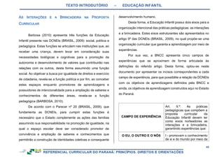 TEXTO INTRODUTÓRIO – EDUCAÇÃO INFANTIL
45
Barbosa (2010) apresenta três funções da Educação
Infantil presente nas DCNEIs (BRASIL, 2009): social, política e
pedagógica. Estas funções se articulam nas instituições que, ao
receber uma criança, devem levar em consideração suas
necessidades biológicas e cognitivas para a promoção da
autonomia e desenvolvimento de valores que contribuirão nas
relações com os outros, desta forma assumindo uma função
social. Ao objetivar a busca por igualdade de direitos e exercício
de cidadania, revela-se a função política e por fim, ao conceber
estes espaços enquanto promotores de aprendizagens e
possuidores de intencionalidade para a ampliação de saberes e
conhecimentos de diferentes áreas, revela-se a função
pedagógica (BARBOSA, 2010).
De acordo com o Parecer nº 20 (BRASIL, 2009), que
fundamenta as DCNEIs, para cumprir estas funções é
necessário que o Estado complemente as ações das famílias
assumindo sua responsabilidade na promoção de igualdade, na
qual o espaço escolar deve ser considerado promotor de
convivência e ampliação de saberes e conhecimentos que
permitirão a construção de identidades coletivas e consequente
desenvolvimento humano.
Desta forma, a Educação Infantil possui dois eixos para a
organização intencional das práticas pedagógicas: as interações
e a brincadeira. Estes eixos estruturantes são apresentados no
artigo 9º das DCNEIs (BRASIL, 2009), no qual propõe-se uma
organização curricular que garanta a aprendizagem por meio de
experiências.
Por sua vez, a BNCC apresenta cinco campos de
experiências que se aproximam de forma articulada às
definições do referido artigo. Desta forma, optou-se neste
documento por apresentar os incisos correspondentes a cada
campo de experiência, para que possibilite a relação da DCNEIs
com os objetivos de aprendizagens definidos pela BNCC e
ainda, os objetivos de aprendizagem construídos aqui no Estado
do Paraná.
CAMPO DE EXPERIÊNCIA
Art. 9.º: As práticas
pedagógicas que compõem a
proposta curricular da
Educação Infantil devem ter
como eixos norteadores as
interações e a brincadeira,
garantindo experiências que:
O EU, O OUTRO E O NÓS I - promovam o conhecimento
de si e do mundo por meio da
 