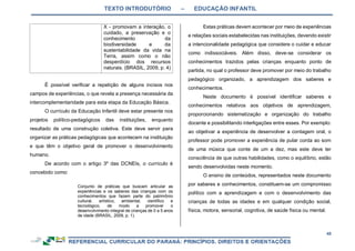 TEXTO INTRODUTÓRIO – EDUCAÇÃO INFANTIL
48
X - promovam a interação, o
cuidado, a preservação e o
conhecimento da
biodiversidade e da
sustentabilidade da vida na
Terra, assim como o não
desperdício dos recursos
naturais. (BRASIL, 2009, p. 4)
É possível verificar a repetição de alguns incisos nos
campos de experiências, o que revela a presença necessária da
intercomplementaridade para esta etapa da Educação Básica.
O currículo da Educação Infantil deve estar presente nos
projetos político-pedagógicos das instituições, enquanto
resultado de uma construção coletiva. Este deve servir para
organizar as práticas pedagógicas que acontecem na instituição
e que têm o objetivo geral de promover o desenvolvimento
humano.
De acordo com o artigo 3º das DCNEIs, o currículo é
concebido como:
Conjunto de práticas que buscam articular as
experiências e os saberes das crianças com os
conhecimentos que fazem parte do patrimônio
cultural, artístico, ambiental, científico e
tecnológico, de modo a promover o
desenvolvimento integral de crianças de 0 a 5 anos
de idade (BRASIL, 2009, p. 1).
Estas práticas devem acontecer por meio de experiências
e relações sociais estabelecidas nas instituições, devendo existir
a intencionalidade pedagógica que considere o cuidar e educar
como indissociáveis. Além disso, deve-se considerar os
conhecimentos trazidos pelas crianças enquanto ponto de
partida, no qual o professor deve promover por meio do trabalho
pedagógico organizado, a aprendizagem dos saberes e
conhecimentos.
Neste documento é possível identificar saberes e
conhecimentos relativos aos objetivos de aprendizagem,
proporcionando sistematização e organização do trabalho
docente e possibilitando interligações entre esses. Por exemplo:
ao objetivar a experiência de desenvolver a contagem oral, o
professor pode promover a experiência de pular corda ao som
de uma música que conte de um a dez, mas este deve ter
consciência de que outras habilidades, como o equilíbrio, estão
sendo desenvolvidas neste momento.
O ensino de conteúdos, representados neste documento
por saberes e conhecimentos, constituem-se um compromisso
político com a aprendizagem e com o desenvolvimento das
crianças de todas as idades e em qualquer condição social,
física, motora, sensorial, cognitiva, de saúde física ou mental.
 