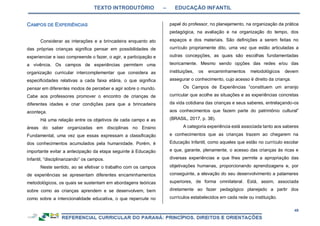 TEXTO INTRODUTÓRIO – EDUCAÇÃO INFANTIL
49
Considerar as interações e a brincadeira enquanto ato
das próprias crianças significa pensar em possibilidades de
experienciar e isso compreende o fazer, o agir, a participação e
a vivência. Os campos de experiências permitem uma
organização curricular intercomplementar que considera as
especificidades relativas a cada faixa etária, o que significa
pensar em diferentes modos de perceber e agir sobre o mundo.
Cabe aos professores promover o encontro de crianças de
diferentes idades e criar condições para que a brincadeira
aconteça.
Há uma relação entre os objetivos de cada campo e as
áreas do saber organizadas em disciplinas no Ensino
Fundamental, uma vez que essas expressam a classificação
dos conhecimentos acumulados pela humanidade. Porém, é
importante evitar a antecipação da etapa seguinte à Educação
Infantil, “disciplinarizando” os campos.
Neste sentido, ao se efetivar o trabalho com os campos
de experiências se apresentam diferentes encaminhamentos
metodológicos, os quais se sustentam em abordagens teóricas
sobre como as crianças aprendem e se desenvolvem, bem
como sobre a intencionalidade educativa, o que repercute no
papel do professor, no planejamento, na organização da prática
pedagógica, na avaliação e na organização do tempo, dos
espaços e dos materiais. São definições a serem feitas no
currículo propriamente dito, uma vez que estão articuladas a
outras concepções, as quais são escolhas fundamentadas
teoricamente. Mesmo sendo opções das redes e/ou das
instituições, os encaminhamentos metodológicos devem
assegurar o conhecimento, cujo acesso é direito da criança.
Os Campos de Experiências “constituem um arranjo
curricular que acolhe as situações e as experiências concretas
da vida cotidiana das crianças e seus saberes, entrelaçando-os
aos conhecimentos que fazem parte do patrimônio cultural”
(BRASIL, 2017, p. 38).
A categoria experiência está associada tanto aos saberes
e conhecimentos que as crianças trazem ao chegarem na
Educação Infantil, como aqueles que estão no currículo escolar
e que, garante, plenamente, o acesso das crianças às ricas e
diversas experiências e que lhes permite a apropriação das
objetivações humanas, proporcionando aprendizagens e, por
conseguinte, a elevação do seu desenvolvimento a patamares
superiores, de forma omnilateral. Está, assim, associada
diretamente ao fazer pedagógico planejado a partir dos
currículos estabelecidos em cada rede ou instituição.
 