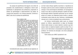 TEXTO INTRODUTÓRIO – EDUCAÇÃO INFANTIL
50
Os campos de experiências não seguem uma ordem de
prioridade, são complementares e interligados e devem estar
equilibrados no planejamento dos professores, propiciando os
direitos de aprendizagem e desenvolvimento aos bebês, às
crianças bem pequenas e às crianças pequenas. Conforme a
BNCC, são cinco os campos de experiências:
O eu, o outro e o nós
É na interação com os pares e com adultos que as
crianças vão constituindo um modo próprio de agir,
sentir e pensar e vão descobrindo que existem
outros modos de vida, pessoas diferentes, com
outros pontos de vista. Conforme vivem suas
primeiras experiências sociais (na família, na
instituição escolar, na coletividade), constroem
percepções e questionamentos sobre si e sobre os
outros, diferenciando-se e, simultaneamente,
identificando- se como seres individuais e sociais.
Ao mesmo tempo que participam de relações
sociais e de cuidados pessoais, as crianças
constroem sua autonomia e senso de autocuidado,
de reciprocidade e de interdependência com o
meio. Por sua vez, na Educação Infantil, é preciso
criar oportunidades para que as crianças entrem
em contato com outros grupos sociais e culturais,
outros modos de vida, diferentes atitudes, técnicas
e rituais de cuidados pessoais e do grupo,
costumes, celebrações e narrativas. Nessas
experiências, elas podem ampliar o modo de
perceber a si mesmas e ao outro, valorizar sua
identidade, respeitar os outros e reconhecer as
diferenças que nos constituem como seres
humanos (BRASIL, 2017, p. 38).
Considerando este campo, percebe-se que organizar um
currículo neste enfoque significa reconhecer a importância da
formação a partir do social, criando condições que permitam às
crianças o início da formação da identidade, com percepção do
mundo à sua volta, do qual são partícipes e sujeitos de direito.
Na Educação Infantil é importante oportunizar que as crianças
entrem em contato com diferentes grupos sociais e culturais,
conhecendo outros modos de vida, costumes e manifestações
culturais com o intuito de ampliarem seus conhecimentos.
As imensas transformações pelas quais as crianças
passam na infância, especialmente na etapa da Educação
Infantil, estão imersas no mundo material e cultural a que tem
acesso. Assim, os objetivos traçados a partir do campo “O eu, o
outro e o nós” demonstram a necessidade de organização, pelo
professor, de momentos de educação e de ensino planejados
intencionalmente.
Outro campo que a BNCC apresenta é o de:
Corpo, gestos e movimentos
Com o corpo (por meio dos sentidos, gestos,
movimentos impulsivos ou intencionais,
coordenados ou espontâneos), as crianças, desde
cedo, exploram o mundo, o espaço e os objetos do
seu entorno, estabelecem relações, expressam-se,
brincam e produzem conhecimentos sobre si, sobre
o outro, sobre o universo social e cultural, tornando-
se, progressivamente, conscientes dessa
corporeidade. Por meio das diferentes linguagens,
como a música, a dança, o teatro, as brincadeiras
 