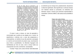 TEXTO INTRODUTÓRIO – EDUCAÇÃO INFANTIL
51
de faz de conta, elas se comunicam e se
expressam no entrelaçamento entre corpo, emoção
e linguagem. As crianças conhecem e reconhecem
as sensações e funções de seu corpo e, com seus
gestos e movimentos, identificam suas
potencialidades e seus limites, desenvolvendo, ao
mesmo tempo, a consciência sobre o que é seguro
e o que pode ser um risco à sua integridade física.
Na Educação Infantil, o corpo das crianças ganha
centralidade, pois ele é o partícipe privilegiado das
práticas pedagógicas de cuidado físico, orientadas
para a emancipação e a liberdade, e não para a
submissão. Assim, a instituição escolar precisa
promover oportunidades ricas para que as crianças
possam, sempre animadas pelo espírito lúdico e na
interação com seus pares, explorar e vivenciar um
amplo repertório de movimentos, gestos, olhares,
sons e mímicas com o corpo, para descobrir
variados modos de ocupação e uso do espaço com
o corpo (tais como sentar com apoio, rastejar,
engatinhar, escorregar, caminhar apoiando-se em
berços, mesas e cordas, saltar, escalar, equilibrar-
se, correr, dar cambalhotas, alongar-se etc.)
(BRASIL, 2017, p. 39).
O corpo é, para a criança, um meio de expressão e
comunicação que a auxilia em sua relação com o mundo. As
experiências e vivências com o corpo são progressivas e
emancipatórias, na medida em que são possíveis a percepção
e o domínio do funcionamento do próprio corpo, reconhecendo
seus limites e possibilidades. As diferentes linguagens são
manifestadas por meio do corpo, onde a criança revela sua
compreensão de mundo, sentimentos, necessidades.
O campo “Traços, sons, cores e formas” está relacionado
ao ambiente que as crianças vão, paulatinamente, descobrindo
e atribuindo significados. São experiências e vivências diversas
com materiais naturais ou produzidos, em ambientes com
estímulos visuais e sonoros que promovam expressividade e
criatividade. Conforme a BNCC, este campo busca possibilitar à
criança:
Traços, sons, cores e formas
Conviver com diferentes manifestações artísticas,
culturais e científicas, locais e universais, no
cotidiano da instituição escolar, possibilita às
crianças, por meio de experiências diversificadas,
vivenciar diversas formas de expressão e
linguagens, como as artes visuais (pintura,
modelagem, colagem, fotografia etc.), a música, o
teatro, a dança e o audiovisual, entre outras. Com
base nessas experiências, elas se expressam por
várias linguagens, criando suas próprias produções
artísticas ou culturais, exercitando a autoria
(coletiva e individual) com sons, traços, gestos,
danças, mímicas, encenações, canções,
desenhos, modelagens, manipulação de diversos
materiais e de recursos tecnológicos. Essas
experiências contribuem para que, desde muito
pequenas, as crianças desenvolvam senso estético
e crítico, o conhecimento de si mesmas, dos outros
e da realidade que as cerca. Portanto, a Educação
Infantil precisa promover a participação das
crianças em tempos e espaços para a produção,
manifestação e apreciação artística, de modo a
favorecer o desenvolvimento da sensibilidade, da
criatividade e da expressão pessoal das crianças,
permitindo que se apropriem e reconfigurem,
permanentemente, a cultura e potencializem suas
singularidades, ao ampliar repertórios e interpretar
suas experiências e vivências (BRASIL, 2017, p.
39).
 
