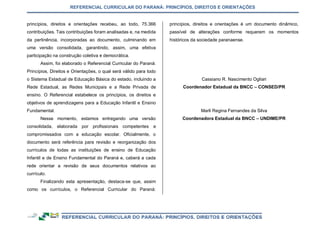 REFERENCIAL CURRICULAR DO PARANÁ: PRINCÍPIOS, DIREITOS E ORIENTAÇÕES
princípios, direitos e orientações recebeu, ao todo, 75.366
contribuições. Tais contribuições foram analisadas e, na medida
da pertinência, incorporadas ao documento, culminando em
uma versão consolidada, garantindo, assim, uma efetiva
participação na construção coletiva e democrática.
Assim, foi elaborado o Referencial Curricular do Paraná:
Princípios, Direitos e Orientações, o qual será válido para todo
o Sistema Estadual de Educação Básica do estado, incluindo a
Rede Estadual, as Redes Municipais e a Rede Privada de
ensino. O Referencial estabelece os princípios, os direitos e
objetivos de aprendizagens para a Educação Infantil e Ensino
Fundamental.
Nesse momento, estamos entregando uma versão
consolidada, elaborada por profissionais competentes e
compromissados com a educação escolar. Oficialmente, o
documento será referência para revisão e reorganização dos
currículos de todas as instituições de ensino de Educação
Infantil e de Ensino Fundamental do Paraná e, caberá a cada
rede orientar a revisão de seus documentos relativos ao
currículo.
Finalizando esta apresentação, destaca-se que, assim
como os currículos, o Referencial Curricular do Paraná:
princípios, direitos e orientações é um documento dinâmico,
passível de alterações conforme requerem os momentos
históricos da sociedade paranaense.
Cassiano R. Nascimento Ogliari
Coordenador Estadual da BNCC – CONSED/PR
Marli Regina Fernandes da Silva
Coordenadora Estadual da BNCC – UNDIME/PR
 