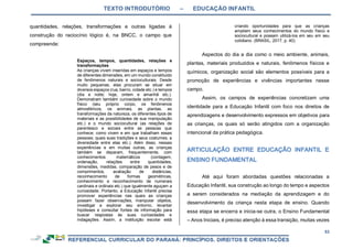 TEXTO INTRODUTÓRIO – EDUCAÇÃO INFANTIL
53
quantidades, relações, transformações e outras ligadas à
construção do raciocínio lógico é, na BNCC, o campo que
compreende:
Espaços, tempos, quantidades, relações e
transformações
As crianças vivem inseridas em espaços e tempos
de diferentes dimensões, em um mundo constituído
de fenômenos naturais e socioculturais. Desde
muito pequenas, elas procuram se situar em
diversos espaços (rua, bairro, cidade etc.) e tempos
(dia e noite; hoje, ontem e amanhã etc.).
Demonstram também curiosidade sobre o mundo
físico (seu próprio corpo, os fenômenos
atmosféricos, os animais, as plantas, as
transformações da natureza, os diferentes tipos de
materiais e as possibilidades de sua manipulação
etc.) e o mundo sociocultural (as relações de
parentesco e sociais entre as pessoas que
conhece; como vivem e em que trabalham essas
pessoas; quais suas tradições e seus costumes; a
diversidade entre elas etc.). Além disso, nessas
experiências e em muitas outras, as crianças
também se deparam, frequentemente, com
conhecimentos matemáticos (contagem,
ordenação, relações entre quantidades,
dimensões, medidas, comparação de pesos e de
comprimentos, avaliação de distâncias,
reconhecimento de formas geométricas,
conhecimento e reconhecimento de numerais
cardinais e ordinais etc.) que igualmente aguçam a
curiosidade. Portanto, a Educação Infantil precisa
promover experiências nas quais as crianças
possam fazer observações, manipular objetos,
investigar e explorar seu entorno, levantar
hipóteses e consultar fontes de informação para
buscar respostas às suas curiosidades e
indagações. Assim, a instituição escolar está
criando oportunidades para que as crianças
ampliem seus conhecimentos do mundo físico e
sociocultural e possam utilizá-los em seu em seu
cotidiano. (BRASIL, 2017, p. 40).
Aspectos do dia a dia como o meio ambiente, animais,
plantas, materiais produzidos e naturais, fenômenos físicos e
químicos, organização social são elementos possíveis para a
promoção de experiências e vivências importantes nesse
campo.
Assim, os campos de experiências concretizam uma
identidade para a Educação Infantil com foco nos direitos de
aprendizagens e desenvolvimento expressos em objetivos para
as crianças, os quais só serão atingidos com a organização
intencional da prática pedagógica.
Até aqui foram abordadas questões relacionadas a
Educação Infantil, sua construção ao longo do tempo e aspectos
a serem considerados na mediação da aprendizagem e do
desenvolvimento da criança nesta etapa de ensino. Quando
essa etapa se encerra e inicia-se outra, o Ensino Fundamental
– Anos Iniciais, é preciso atenção à essa transição, muitas vezes
 