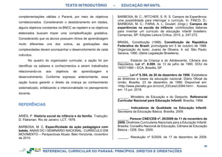 TEXTO INTRODUTÓRIO – EDUCAÇÃO INFANTIL
56
complementações válidas o Paraná, por meio de objetivos
correlacionados. Considerando o desdobramento em idades,
alguns objetivos constantes na BNCC se repetem e os objetivos
elaborados buscam trazer uma complexificação gradativa.
Considerando que os alunos possuem ritmos de aprendizagem
muito diferentes uns dos outros, as graduações das
complexidades devem acompanhar o desenvolvimento de cada
indivíduo.
No quadro do organizador curricular, a opção foi por
identificar os saberes e conhecimentos a serem trabalhados
relacionando-os aos objetivos de aprendizagem e
desenvolvimento. Conforme expresso anteriormente, essa
opção busca garantir o direito da criança ao conhecimento
sistematizado, enfatizando a intencionalidade no planejamento
docente.
ARIÈS, P. História social da infância e da família. Tradução:
D. Flaksman. Rio de Janeiro: LCT, 1978.
BARBOSA, M. C. Especificidade da ação pedagógica com
bebês. ANAIS DO I SEMINÁRIO NACIONAL: CURRÍCULO EM
MOVIMENTO – Perspectivas Atuais. Belo Horizonte, novembro
de 2010.
BARBOSA, M. C.; RITCHER, S. R. S. Campos de Experiência:
uma possibilidade para interrogar o currículo. In: FINCO, D.;
BARBOSA, M. C.; FARIA, A. L. Goulart. (Orgs.). Campos de
experiências na escola da infância: contribuições italianas
para inventar um currículo de educação infantil brasileiro.
Campinas, SP: Edições Leitura Crítica, 2015. p. 247-272.
BRASIL. Constituição (1988). Constituição da República
Federativa do Brasil: promulgada em 5 de outubro de 1988.
Organização do texto: Juarez de Oliveira. 4. ed. São Paulo:
Saraiva, 1990. (Série Legislação Brasileira).
______. Estatuto da Criança e do Adolescente, Câmera dos
Deputados, Lei nº. 8.069, de 13 de julho de 1990. DOU de
16/07/1990 – ECA. Brasília, DF.
______. Lei nº 9.394, de 20 de dezembro de 1996. Estabelece
as diretrizes e bases da educação nacional. Diário Oficial da
União, Brasília, 23 de dezembro de 1996. Disponível em:
<http://www.planalto.gov.br/ccivil_03/Leis/L9394.htm>. Acesso
em: 13 jun. 2018.
______. Ministério de Educação e do Desporto. Referencial
Curricular Nacional para Educação Infantil. Brasília, 1998.
______. Indicadores de Qualidade na Educação Infantil.
Secretaria da Educação Básica. Brasília, 2009.
______. Parecer CNE/CEB nº. 20/2009 de 11 de novembro de
2009. Diretrizes Curriculares Nacionais para a Educação Infantil.
Brasília: Conselho Nacional de Educação, Câmara de Educação
Básica - CEB. Dez. 2009.
______. Resolução nº 5/2009, de 17 de dezembro de 2009.
 