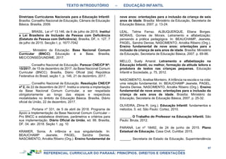 TEXTO INTRODUTÓRIO – EDUCAÇÃO INFANTIL
57
Diretrizes Curriculares Nacionais para a Educação Infantil.
Brasília: Conselho Nacional de Educação, Câmara de Educação
Básica. Brasília, 2009.
______. BRASIL. Lei nº 13.146, de 6 de julho de 2015. Institui
a Lei Brasileira de Inclusão da Pessoa com Deficiência
(Estatuto da Pessoa com Deficiência), Brasília, DF, n. 127, 7
de julho de 2015. Secção I, p. 1677-7042
______. Ministério da Educação. Base Nacional Comum
Curricular (BNCC). Educação é a Base. Brasília,
MEC/CONSED/UNDIME, 2017.
______. Conselho Nacional de Educação. Parecer CNE/CP Nº:
15/2017, de 15 de dezembro de 2017, da Base Nacional Comum
Curricular (BNCC). Brasília, Diário Oficial [da] República
Federativa do Brasil, seção 1, p. 146, 21 de dezembro, 2017.
______. Conselho Nacional de Educação. Resolução CNE/CP
nº 2, de 22 de dezembro de 2017. Institui e orienta a implantação
da Base Nacional Comum Curricular, a ser respeitada
obrigatoriamente ao longo das etapas e respectivas
modalidades no âmbito da Educação Básica. Brasília, Diário
oficial da União, 22 de dezembro, 2017.
______. Portaria nº 331, de 5 de abril de 2018. Programa de
Apoio a Implementação da Base Nacional Comum Curricular –
Pro BNCC e estabelece diretrizes, parâmetros e critérios para
sua implementação. Diário Oficial da União, ed. 66. Brasília,
DF. 04. abr. 2018. Seção 1. pg. 10
KRAMER, Sonia. A infância e sua singularidade. In:
BEAUCHAMP Jeanete, PAGEL, Sandra Denise,
NASCIMENTO, Aricélia Ribeiro (Org.). Ensino fundamental de
nove anos: orientações para a inclusão da criança de seis
anos de idade. Brasília: Ministério da Educação, Secretaria de
Educação Básica, 2007. p. 13-24.
LEAL, Telma Ferraz. ALBUQUERQUE, Eliana Borges.
MORAIS, Gomes de Morais. Letramento e alfabetização:
pensando a prática pedagógica. In: BEAUCHAMP, Jeanete,
PAGEL, Sandra Denise, NASCIMENTO, Aricélia Ribeiro (Org.).
Ensino fundamental de nove anos: orientações para a
inclusão da criança de seis anos de idade. Brasília: Ministério
da Educação, Secretaria de Educação Básica, 2007. p. 69-96.
MELLO, Suely Amaral. Letramento e alfabetização na
Educação Infantil, ou melhor, formação da atitude leitora e
produtora de textos nas crianças pequenas. Educação
Infantil e Sociedade, p. 75, 2012.
NASCIMENTO, Anelise Monteiro. A Infância na escola e na vida:
uma relação fundamental. In: BEAUCHAMP Jeanete, PAGEL,
Sandra Denise, NASCIMENTO, Aricélia Ribeiro (Org.). Ensino
fundamental de nove anos: orientações para a inclusão da
criança de seis anos de idade. Brasília: Ministério da
Educação, Secretaria de Educação Básica, 2007. p. 25-32.
OLIVEIRA, Zilma R. (org.). Educação Infantil: fundamentos e
métodos. 5. ed. São Paulo: Cortez, 2010.
______. O Trabalho do Professor na Educação Infantil. São
Paulo: Biruta, 2012.
PARANÁ. Lei nº 18492, de 24 de junho de 2015. Plano
Estadual de Educação. Casa Civil, Curitiba: 2015.
______. Secretaria de Estado da Educação. Superintendência
 
