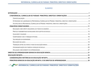 REFERENCIAL CURRICULAR DO PARANÁ: PRINCÍPIOS, DIREITOS E ORIENTAÇÕES
INTRODUÇÃO ......................................................................................................................................................................................... 1
O REFERENCIAL CURRICULAR DO PARANÁ: PRINCÍPIOS, DIREITOS E ORIENTAÇÕES ........................................................ 4
CONTEXTUALIZAÇÃO....................................................................................................................................................................... 4
O PROCESSO DE ELABORAÇÃO DO REFERENCIAL CURRICULAR DO PARANÁ: PRINCÍPIOS, DIREITOS E ORIENTAÇÕES ............................... 6
A ESTRUTURA DO REFERENCIAL CURRICULAR DO PARANÁ: PRINCÍPIOS, DIREITOS E ORIENTAÇÕES ....................................................... 8
PRINCÍPIOS ORIENTADORES......................................................................................................................................................... 11
EDUCAÇÃO COMO DIREITO INALIENÁVEL DE TODOS OS CIDADÃOS ..................................................................................................... 11
PRÁTICA FUNDAMENTADA NA REALIDADE DOS SUJEITOS DA ESCOLA.................................................................................................. 13
IGUALDADE E EQUIDADE ................................................................................................................................................................ 15
COMPROMISSO COM A FORMAÇÃO INTEGRAL .................................................................................................................................. 16
VALORIZAÇÃO DA DIVERSIDADE...................................................................................................................................................... 17
EDUCAÇÃO INCLUSIVA................................................................................................................................................................... 19
TRANSIÇÃO ENTRE AS ETAPAS E FASES DA EDUCAÇÃO BÁSICA.......................................................................................................... 22
A RESSIGNIFICAÇÃO DOS TEMPOS E ESPAÇOS DA ESCOLA................................................................................................................ 25
AVALIAÇÃO COMO MOMENTO DE APRENDIZAGEM ............................................................................................................................. 27
DIREITOS DE APRENDIZAGEM GERAIS DA EDUCAÇÃO BÁSICA.................................................................................................. 31
EDUCAÇÃO INFANTIL.......................................................................................................................................................................... 33
CONSIDERAÇÕES HISTÓRICAS DA EDUCAÇÃO INFANTIL........................................................................................................ 36
PRINCÍPIOS BÁSICOS DA EDUCAÇÃO INFANTIL E OS DIREITOS DE APRENDIZAGEM......................................................... 38
SUMÁRIO
 