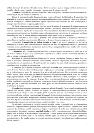 2
também dependem dos recursos de cada criança. Dentre os recursos que as crianças utilizam, destacam-se a
Imitação, o faz-de-conta, a oposição, a linguagem e a apropriação da imagem corporal.
A imitação é resultado da capacidade de a criança observar e aprender com os outros e de seu desejo de se
identificar com eles, ser aceita e de diferenciar-se.
Brincar é uma das atividades fundamentais para o desenvolvimento da identidade e da autonomia. Nas
brincadeiras as crianças podem desenvolver algumas capacidades importantes, tais como a atenção, a imitação, a
memória, a imaginação. Amadurecem também algumas capacidades de socialização, por meio da interação e da
utilização e experimentação de regras e papéis sociais.
No faz-de-conta, as crianças aprendem a agir em função da imagem de uma pessoa, de uma personagem, de
um objeto e de situações que não estão imediatamente presentes e perceptíveis para elas no momento e que evocam
emoções, sentimentos e significados vivenciados em outras circunstâncias. Quando utilizam a linguagem do faz-de-
conta, as crianças enriquecem sua identidade, porque podem experimentar outras formas de ser e pensar, ampliando
suas concepções sobre as coisas e pessoas ao desempenhar vários papéis sociais ou personagens.
Além da imitação e do faz-de-conta, a oposição é outro recurso fundamental no processo de construção do
sujeito. Opor-se, significa, em certo sentido, diferenciar-se do outro, afirmar o seu ponto de vista, os seus desejos.
A aquisição da consciência dos limites do próprio corpo é um aspecto importante do processo de
diferenciação do eu e do outro e da construção da identidade. Por meio das explorações que faz, do contato físico
com outras pessoas, da observação daqueles com quem convive, a criança aprende sobre o mundo, sobre si mesma
e comunica-se pela linguagem corporal.
A autoestima que a criança aos poucos desenvolve é, em grande parte, interiorização da estima que se tem
por ela e da confiança da qual é alvo. Disso resulta a necessidade de o adulto confiar e acreditar na capacidade de
todas as crianças com as quais trabalha.
O processo de construção da autoconfiança envolve avanços e retrocessos. As crianças podem fazer birra
diante de frustrações, demonstrar sentimentos como vergonha e medo ou ter pesadelos, necessitando de apoio e
compreensão dos pais e professores. O adulto deve ter em relação a elas uma atitude continente, apoiando-as e
controlando-as de forma flexível, porém segura.
É importante que os adultos refiram-se a cada criança pelo nome, bem como assegurem que conheçam os
nomes de todos. Para isso, várias atividades podem ser planejadas, com destaque para brincadeiras e cantigas em
que se podem inserir os nomes dos elementos do grupo, propiciando que sejam ditos e repetidos num contexto
lúdico e afetivo. Vários são os jogos que podem ser construídos utilizando os nomes próprios, como, por exemplo,
bingo, jogo da memória, dominó, e que podem ser reconstruídos substituindo as letras, as imagens ou os números,
respectivamente, pelo nome dos integrantes do grupo. Mas o nome traz mais do que uma grafia específica, ele traz
também uma história, um significado. Fazer uma pesquisa para descobrir a história do nome de cada elemento do
grupo (por que os familiares escolheram esse nome) pode ser uma interessante atividade, inclusive com o
envolvimento da família.
O espelho é um importante instrumento para a construção da identidade. Por meio das brincadeiras que faz
em frente a ele, a criança começa a reconhecer sua imagem e as características físicas que integram a sua pessoa. É
aconselhável que se coloque na sala, um espelho grande o suficiente para que várias crianças possam se ver de
corpo inteiro e brincar em frente a ele [construção da imagem]. Nesse sentido, a maquiagem (que as crianças podem
utilizar sozinhas ou auxiliadas pelo professor), fantasias diversas, roupas, sapatos e acessórios que os adultos não
usam mais, bijuterias, são ótimos materiais para o faz-de-conta nesta faixa etária. Com eles, e diante do espelho, a
criança consegue perceber que sua imagem muda, sem que modifique a sua pessoa.
No dia-a-dia, com relação a este eixo, deve-se propiciar a ajuda e interação entre as crianças/adultos
(estimular a cooperação mútua); planejar situações em que as crianças sejam solicitadas a colaborar com o bom
andamento das atividades; escolher o ajudante do dia para o cumprimento de tarefas mais específicas; conscientizá-
las do respeito à diversidade; construir a identidade de gênero (ações e encaminhamentos, valores de igualdade e
respeito entre as pessoas de sexos diferentes e permitir que a criança brinque com as possibilidades relacionadas
tanto ao papel de homem como ao da mulher); formular regras de convivência em grupo (combinados)
conscientizando-os das sanções quanto ao seu descumprimento; orientar a importância dos cuidados pessoais
(higiene corporal).
 