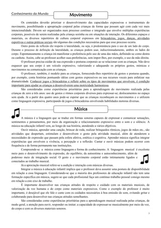 3
♫
Conhecimento do Mundo
Os conteúdos deverão priorizar o desenvolvimento das capacidades expressivas e instrumentais do
movimento, possibilitando a apropriação corporal pelas crianças de forma que possam agir com cada vez mais
intencionalidade. Devem ser organizados num processo contínuo e integrado que envolve múltiplas experiências
corporais, possíveis de serem realizadas pela criança sozinha ou em situações de interação. Os diferentes espaços e
materiais, os diversos repertórios de cultura corporal expressos em brincadeiras, jogos, danças, atividades
esportivas e outras práticas sociais são algumas das condições necessárias para que esse processo ocorra.
Outro ponto de reflexão diz respeito à lateralidade, ou seja, à predominância para o uso de um lado do corpo.
Durante o processo de definição da lateralidade, as crianças podem usar, indiscriminadamente, ambos os lados do
corpo. Espontaneamente a criança irá manifestar a preferência pelo uso de uma das mãos, definindo-se como destra
ou canhota. Assim, cabe ao professor acolher suas preferências, sem impor-lhes, por exemplo, o uso da mão direita.
O professor precisa cuidar de sua expressão e posturas corporais ao se relacionar com as crianças. Não deve
esquecer que seu corpo é um veículo expressivo, valorizando e adequando os próprios gestos, mímicas e
movimentos na comunicação com as crianças.
O professor, também, é modelo para as crianças, fornecendo-lhes repertório de gestos e posturas quando,
por exemplo, conta histórias pontuando idéias com gestos expressivos ou usa recursos vocais para enfatizar sua
dramaticidade. Conhecer jogos e brincadeiras e refletir sobre os tipos de movimentos que envolvem, é condição
importante para ajudar as crianças a desenvolverem uma motricidade harmoniosa.
São consideradas como experiências prioritárias para a aprendizagem do movimento realizada pelas
crianças de zero a três anos: uso de gestos e ritmos corporais diversos para expressar-se; deslocamentos no espaço
sem ajuda. Já a partir dos quatro anos pode-se esperar que as crianças reconheçam os movimentos e o utilizem
como linguagem expressiva, participando de jogos e brincadeiras envolvendo habilidades motoras diversas.
A música é a linguagem que se traduz em formas sonoras capazes de expressar e comunicar sensações,
sentimentos e pensamentos, por meio da organização e relacionamento expressivo entre o som e o silêncio. A
música na educação infantil vem, ao longo de sua história, atendendo a vários objetivos.
Ouvir música, aprender uma canção, brincar de roda, realizar brinquedos rítmicos, jogos de mãos etc., são
atividades que despertam, estimulam e desenvolvem o gosto pela atividade musical, além de atenderem a
necessidades de expressão que passam pela esfera afetiva, estética e cognitiva. Aprender música significa integrar
experiências que envolvem a vivência, a percepção e a reflexão. Cantar e ouvir músicas podem ocorrer com
frequência e de forma permanente nas instituições.
Compreende-se a música como linguagem e forma de conhecimento. A linguagem musical é excelente
meio para o desenvolvimento da expressão, do equilíbrio, da autoestima e autoconhecimento, além de
poderoso meio de integração social. O gesto e o movimento corporal estão intimamente ligados e
conectados ao trabalho musical.
Já a apreciação musical refere-se a audição e interação com músicas diversas.
Integrar a música à educação infantil implica que o professor deva assumir uma postura de disponibilidade
em relação a essa linguagem. Considerando-se que a maioria dos professores de educação infantil não tem uma
formação específica em música, sugere-se que cada profissional faça um contínuo trabalho pessoal consigo mesmo
em relação a este eixo de trabalho.
É importante desenvolver nas crianças atitudes de respeito e cuidado com os materiais musicais, de
valorização da voz humana e do corpo como materiais expressivos. Como o exemplo do professor é muito
importante, é desejável que ele fale e cante com os cuidados necessários à boa emissão do som, evitando gritar e
colaborando para desenvolver nas crianças atitudes semelhantes.
São consideradas como experiências prioritárias para a aprendizagem musical realizada pelas crianças, de
modo geral, a atenção para ouvir, responder ou imitar; a capacidade de expressar-se musicalmente por meio da voz,
do corpo e com os diversos materiais sonoros.
Movimento
Música
♫
 