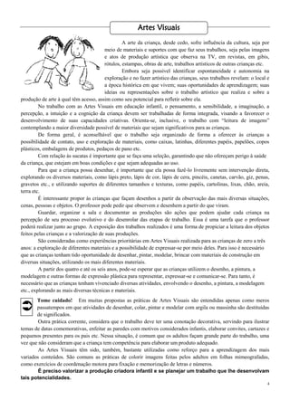 4
A arte da criança, desde cedo, sofre influência da cultura, seja por
meio de materiais e suportes com que faz seus trabalhos, seja pelas imagens
e atos de produção artística que observa na TV, em revistas, em gibis,
rótulos, estampas, obras de arte, trabalhos artísticos de outras crianças etc.
Embora seja possível identificar espontaneidade e autonomia na
exploração e no fazer artístico das crianças, seus trabalhos revelam: o local e
a época histórica em que vivem; suas oportunidades de aprendizagem; suas
ideias ou representações sobre o trabalho artístico que realiza e sobre a
produção de arte à qual têm acesso, assim como seu potencial para refletir sobre ela.
No trabalho com as Artes Visuais em educação infantil, o pensamento, a sensibilidade, a imaginação, a
percepção, a intuição e a cognição da criança devem ser trabalhadas de forma integrada, visando a favorecer o
desenvolvimento de suas capacidades criativas. Orienta-se, inclusive, o trabalho com “leitura de imagens”
contemplando a maior diversidade possível de materiais que sejam significativos para as crianças.
De forma geral, é aconselhável que o trabalho seja organizado de forma a oferecer às crianças a
possibilidade de contato, uso e exploração de materiais, como caixas, latinhas, diferentes papéis, papelões, copos
plásticos, embalagens de produtos, pedaços de pano etc.
Com relação às sucatas é importante que se faça uma seleção, garantindo que não ofereçam perigo à saúde
da criança, que estejam em boas condições e que sejam adequadas ao uso.
Para que a criança possa desenhar, é importante que ela possa fazê-lo livremente sem intervenção direta,
explorando os diversos materiais, como lápis preto, lápis de cor, lápis de cera, pincéis, canetas, carvão, giz, penas,
gravetos etc., e utilizando suportes de diferentes tamanhos e texturas, como papéis, cartolinas, lixas, chão, areia,
terra etc.
É interessante propor às crianças que façam desenhos a partir da observação das mais diversas situações,
cenas, pessoas e objetos. O professor pode pedir que observem e desenhem a partir do que viram.
Guardar, organizar a sala e documentar as produções são ações que podem ajudar cada criança na
percepção de seu processo evolutivo e do desenrolar das etapas de trabalho. Essa é uma tarefa que o professor
poderá realizar junto ao grupo. A exposição dos trabalhos realizados é uma forma de propiciar a leitura dos objetos
feitos pelas crianças e a valorização de suas produções.
São consideradas como experiências prioritárias em Artes Visuais realizada para as crianças de zero a três
anos: a exploração de diferentes materiais e a possibilidade de expressar-se por meio deles. Para isso é necessário
que as crianças tenham tido oportunidade de desenhar, pintar, modelar, brincar com materiais de construção em
diversas situações, utilizando os mais diferentes materiais.
A partir dos quatro e até os seis anos, pode-se esperar que as crianças utilizem o desenho, a pintura, a
modelagem e outras formas de expressão plástica para representar, expressar-se e comunicar-se. Para tanto, é
necessário que as crianças tenham vivenciado diversas atividades, envolvendo o desenho, a pintura, a modelagem
etc., explorando as mais diversas técnicas e materiais.
Tome cuidado! Em muitas propostas as práticas de Artes Visuais são entendidas apenas como meros
passatempos em que atividades de desenhar, colar, pintar e modelar com argila ou massinha são destituídas
de significados.
Outra prática corrente, considera que o trabalho deve ter uma conotação decorativa, servindo para ilustrar
temas de datas comemorativas, enfeitar as paredes com motivos considerados infantis, elaborar convites, cartazes e
pequenos presentes para os pais etc. Nessa situação, é comum que os adultos façam grande parte do trabalho, uma
vez que não consideram que a criança tem competência para elaborar um produto adequado.
As Artes Visuais têm sido, também, bastante utilizadas como reforço para a aprendizagem dos mais
variados conteúdos. São comuns as práticas de colorir imagens feitas pelos adultos em folhas mimeografadas,
como exercícios de coordenação motora para fixação e memorização de letras e números.
É preciso valorizar a produção criadora infantil e se planejar um trabalho que lhe desenvolvam
tais potencialidades.
Artes Visuais

 