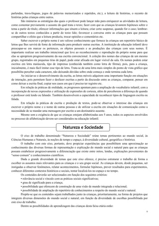 6
parlendas, trava-línguas, jogos de palavras memorizados e repetidos, etc.), a leitura de histórias, o reconto de
histórias pelas crianças entre outros.
São inúmeras as estratégias das quais o professor pode lançar mão para enriquecer as atividades de leitura,
como comentar previamente o assunto do qual trata o texto; fazer com que as crianças levantem hipóteses sobre o
tema a partir do título; oferecer informações que situem a leitura; criar certo suspense, quando for o caso; lembrar-
se de outros textos conhecidos a partir do texto lido; favorecer a conversa entre as crianças para que possam
compartilhar o efeito que a leitura produziu, trocar opiniões e comentários etc.
Saber escrever o próprio nome é um valioso conhecimento que fornece às crianças um repertório básico de
letras que lhes servirá de fonte de informação para produzir outras escritas. A instituição de educação infantil deve
preocupar-se em marcar os pertences, os objetos pessoais e as produções das crianças com seus nomes. É
importante realizar um trabalho intencional que leve ao reconhecimento e reprodução do próprio nome para que
elas se apropriem progressivamente da sua escrita convencional. A coleção dos nomes das crianças de um mesmo
grupo, registrados em pequenas tiras de papel, pode estar afixada em lugar visível da sala. Os nomes podem estar
escritos em letra maiúscula, tipo de imprensa (conhecida também como letra de fôrma), pois, para a criança,
inicialmente, é mais fácil imitar esse tipo de letra. Trata-se de uma letra mais simples do ponto de vista gráfico que
possibilita perceber cada caractere, não deixando dúvidas sobre onde começa e onde termina cada letra.
Ao iniciar-se o desenvolvimento da escrita, as letras móveis adquirem uma importante função em situações
de interação, pois permitem fazer e desfazer escritas a partir da discussão entre as crianças, comparar, pensar em
como deixar a escrita final, copiar nos casos em que é preciso ter registro etc.
Em relação às práticas de oralidade, os progressos apontam para a ampliação do vocabulário infantil, com a
incorporação de novas expressões e utilização de expressões de cortesia, além de perceberem a diferença de quando
o professor está lendo ou falando. Também desenvolvem a capacidade de reconhecer tipos de linguagem escrita ou
falada.
Em relação às práticas de escrita e produção de textos, pode-se observar o interesse das crianças em
escrever o próprio nome e o nome de outras pessoas e de utilizar a escrita em situações de comunicação como a
necessidade de se mandar uma mensagem por escrito a um destinatário ausente.
Mesmo sem a exigência de que as crianças estejam alfabetizadas aos 5 anos, todos os aspectos envolvidos
no processo de alfabetização devem ser considerados na educação infantil.
O eixo de trabalho denominado “Natureza e Sociedade” reúne temas pertinentes ao mundo social, às
Ciências Humanas e Naturais, às noções de tempo e espaço, à diversidade cultural, geográfica e histórica.
O trabalho com este eixo, portanto, deve propiciar experiências que possibilitem uma aproximação ao
conhecimento das diversas formas de representação e explicação do mundo social e natural para que as crianças
possam estabelecer progressivamente a diferenciação que existe entre mitos, lendas, explicações provenientes do
“senso comum” e conhecimentos científicos.
Dada a grande diversidade de temas que este eixo oferece, é preciso estruturar o trabalho de forma a
escolher os assuntos mais relevantes para as crianças e o seu grupo social. As crianças devem, desde pequenas, ser
instigadas a observar fenômenos, relatar acontecimentos, formular hipóteses, prever resultados para experimentos,
conhecer diferentes contextos históricos e sociais, tentar localizá-los no espaço e no tempo.
Os conteúdos deverão ser selecionados em função dos seguintes critérios:
• relevância social e vínculo com as práticas sociais significativas;
• grau de significado para a criança;
• possibilidade que oferecem de construção de uma visão de mundo integrada e relacional;
• possibilidade de ampliação do repertório de conhecimentos a respeito do mundo social e natural.
Propõe-se que os conteúdos sejam trabalhados junto às crianças, prioritariamente, na forma de projetos que
integrem diversas dimensões do mundo social e natural, em função da diversidade de escolhas possibilitada por
este eixo de trabalho.
Dentre as possibilidades de aprendizagem das crianças desta faixa etária estão:
Natureza e Sociedade
 