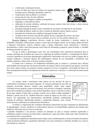 7
 a observação e exploração do meio;
 a troca de ideias que nasce do contato com pequenos animais como
formigas, peixes, tartarugas, passarinhos, patos etc.;
 conhecimento sobre as plantas e os animais;
 preservação da vida e do meio ambiente;
 questões sobre reciclagem e combate ao desperdício;
 ampliação e valorização da cultura;
 elaboração de receitas culinárias, confecção de massas caseiras, tintas não tóxicas e outras misturas
pelo simples prazer do manuseio;
 percepção integrada do próprio corpo, nominação de suas partes e de algumas de suas funções;
 diversidade de hábitos, modos de vida e costumes de diferentes épocas, lugares ou povo;
 percepção dos elementos que compõem a paisagem do lugar onde vive;
 variação do dia e da noite; sucessão das estações do ano; a passagem dos meses e dos anos;
 fenômenos da natureza (seca, chuvas, enchentes, arco-íris, sol, lua, estrelas, planetas etc.).
Recursos Didáticos: experiências diversas; criação de hortas, minhocários e terrários; suporte de
fotografias, ilustrações, cartões postais, cartazes e outros tipos de imagem; murais; uso de mapas, globos terrestres
e maquetes; brincadeiras, músicas, histórias, jogos e danças tradicionais; textos informativos e literários,
documentários e filmes; entrevistas (pessoas como fontes de informação); pesquisas, coleta de dados; a variedade
de objetos presentes no meio etc.
No que se refere à aprendizagem neste eixo, são consideradas como experiências prioritárias para as
crianças: participar das atividades que envolvam a exploração do ambiente imediato e a manipulação de objetos;
vivenciar experiências envolvendo aprendizagens significativas relacionadas com este eixo, pode-se esperar que as
crianças conheçam e valorizem algumas das manifestações culturais de sua comunidade e manifestem suas
opiniões, hipóteses e ideias sobre os diversos assuntos colocados.
O contato com a natureza é de fundamental importância para as crianças e o professor deve oferecer
oportunidades diversas para que elas possam descobrir sua riqueza e beleza. Fazer passeios por parques e locais de
área verde, manter contato com pequenos animais, pesquisar em livros e fotografias a diversidade da fauna e da
flora, principalmente brasileira, são algumas das formas de se promover o interesse e a valorização da natureza pela
criança.
As crianças, desde o nascimento, estão imersas em um universo do qual os
conhecimentos matemáticos são parte integrante. As crianças participam de uma série de
situações envolvendo números, relações entre quantidades, noções sobre espaço.
Utilizando recursos próprios e pouco convencionais, elas recorrem a contagem e operações
para resolver problemas cotidianos, como conferir figurinhas, marcar e controlar os pontos
de um jogo, repartir as balas entre os amigos, mostrar com os dedos a idade, manipular o
dinheiro e operar com ele etc. Também observam e atuam no espaço ao seu redor e, aos
poucos, vão organizando seus deslocamentos, descobrindo caminhos, estabelecendo
sistemas de referência, identificando posições e comparando distâncias. Essa vivência
inicial favorece a elaboração de conhecimentos matemáticos.
A seleção e a organização dos conteúdos matemáticos representam um passo importante no planejamento
da aprendizagem e devem considerar os conhecimentos prévios e as possibilidades cognitivas das crianças para
ampliá-los. Para tanto, deve-se levar em conta que:
• aprender matemática é um processo contínuo de abstração no qual as crianças atribuem significados e
estabelecem relações com base nas observações, experiências e ações que fazem, desde cedo, sobre elementos do
seu ambiente físico e sociocultural;
• a construção de competências matemáticas pela criança ocorre simultaneamente ao desenvolvimento de inúmeras
outras de naturezas diferentes e igualmente importantes, tais como comunicar-se oralmente, desenhar, ler, escrever,
movimentar-se, cantar etc.
Matemática
 
