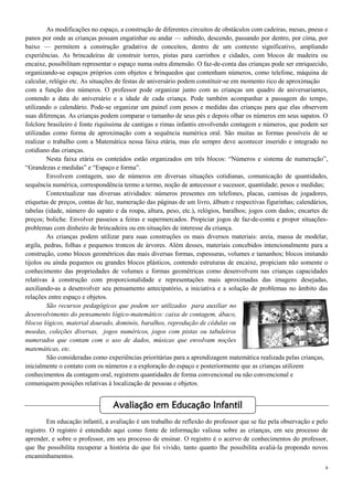 8
As modificações no espaço, a construção de diferentes circuitos de obstáculos com cadeiras, mesas, pneus e
panos por onde as crianças possam engatinhar ou andar — subindo, descendo, passando por dentro, por cima, por
baixo — permitem a construção gradativa de conceitos, dentro de um contexto significativo, ampliando
experiências. As brincadeiras de construir torres, pistas para carrinhos e cidades, com blocos de madeira ou
encaixe, possibilitam representar o espaço numa outra dimensão. O faz-de-conta das crianças pode ser enriquecido,
organizando-se espaços próprios com objetos e brinquedos que contenham números, como telefone, máquina de
calcular, relógio etc. As situações de festas de aniversário podem constituir-se em momento rico de aproximação
com a função dos números. O professor pode organizar junto com as crianças um quadro de aniversariantes,
contendo a data do aniversário e a idade de cada criança. Pode também acompanhar a passagem do tempo,
utilizando o calendário. Pode-se organizar um painel com pesos e medidas das crianças para que elas observem
suas diferenças. As crianças podem comparar o tamanho de seus pés e depois olhar os números em seus sapatos. O
folclore brasileiro é fonte riquíssima de cantigas e rimas infantis envolvendo contagem e números, que podem ser
utilizadas como forma de aproximação com a sequência numérica oral. São muitas as formas possíveis de se
realizar o trabalho com a Matemática nessa faixa etária, mas ele sempre deve acontecer inserido e integrado no
cotidiano das crianças.
Nesta faixa etária os conteúdos estão organizados em três blocos: “Números e sistema de numeração”,
“Grandezas e medidas” e “Espaço e forma”.
Envolvem contagem, uso de números em diversas situações cotidianas, comunicação de quantidades,
sequência numérica, correspondência termo a termo, noção de antecessor e sucessor, quantidade; pesos e medidas;
Contextualizar nas diversas atividades: números presentes em telefones, placas, camisas de jogadores,
etiquetas de preços, contas de luz, numeração das páginas de um livro, álbum e respectivas figurinhas; calendários,
tabelas (idade, número do sapato e da roupa, altura, peso, etc.), relógios, baralhos; jogos com dados; encartes de
preços; boliche. Envolver passeios a feiras e supermercados. Propiciar jogos de faz-de-conta e propor situações-
problemas com dinheiro de brincadeira ou em situações de interesse da criança.
As crianças podem utilizar para suas construções os mais diversos materiais: areia, massa de modelar,
argila, pedras, folhas e pequenos troncos de árvores. Além desses, materiais concebidos intencionalmente para a
construção, como blocos geométricos das mais diversas formas, espessuras, volumes e tamanhos; blocos imitando
tijolos ou ainda pequenos ou grandes blocos plásticos, contendo estruturas de encaixe, propiciam não somente o
conhecimento das propriedades de volumes e formas geométricas como desenvolvem nas crianças capacidades
relativas à construção com proporcionalidade e representações mais aproximadas das imagens desejadas,
auxiliando-as a desenvolver seu pensamento antecipatório, a iniciativa e a solução de problemas no âmbito das
relações entre espaço e objetos.
São recursos pedagógicos que podem ser utilizados para auxiliar no
desenvolvimento do pensamento lógico-matemático: caixa de contagem, ábaco,
blocos lógicos, material dourado, dominós, baralhos, reprodução de cédulas ou
moedas, coleções diversas, jogos numéricos, jogos com pistas ou tabuleiros
numerados que contam com o uso de dados, músicas que envolvam noções
matemáticas, etc.
São consideradas como experiências prioritárias para a aprendizagem matemática realizada pelas crianças,
inicialmente o contato com os números e a exploração do espaço e posteriormente que as crianças utilizem
conhecimentos da contagem oral, registrem quantidades de forma convencional ou não convencional e
comuniquem posições relativas à localização de pessoas e objetos.
Em educação infantil, a avaliação é um trabalho de reflexão do professor que se faz pela observação e pelo
registro. O registro é entendido aqui como fonte de informação valiosa sobre as crianças, em seu processo de
aprender, e sobre o professor, em seu processo de ensinar. O registro é o acervo de conhecimentos do professor,
que lhe possibilita recuperar a história do que foi vivido, tanto quanto lhe possibilita avaliá-la propondo novos
encaminhamentos.
Avaliação em Educação Infantil
 