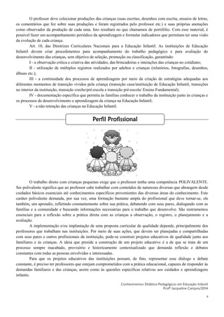 9
O professor deve colecionar produções das crianças (suas escritas, desenhos com escrita, ensaios de letras,
os comentários que fez sobre suas produções e foram registrados pelo professor etc.) e suas próprias anotações
como observador da produção de cada uma. Isto resultará no que chamamos de portifólio. Com esse material, é
possível fazer um acompanhamento periódico da aprendizagem e formular indicadores que permitam ter uma visão
da evolução de cada criança.
Art. 10, das Diretrizes Curriculares Nacionais para a Educação Infantil: As instituições de Educação
Infantil devem criar procedimentos para acompanhamento do trabalho pedagógico e para avaliação do
desenvolvimento das crianças, sem objetivo de seleção, promoção ou classificação, garantindo:
I - a observação crítica e criativa das atividades, das brincadeiras e interações das crianças no cotidiano;
II - utilização de múltiplos registros realizados por adultos e crianças (relatórios, fotografias, desenhos,
álbuns etc.);
III - a continuidade dos processos de aprendizagens por meio da criação de estratégias adequadas aos
diferentes momentos de transição vividos pela criança (transição casa/instituição de Educação Infantil, transições
no interior da instituição, transição creche/pré-escola e transição pré-escola/ Ensino Fundamental);
IV - documentação específica que permita às famílias conhecer o trabalho da instituição junto às crianças e
os processos de desenvolvimento e aprendizagem da criança na Educação Infantil;
V - a não retenção das crianças na Educação Infantil.
O trabalho direto com crianças pequenas exige que o professor tenha uma competência POLIVALENTE.
Ser polivalente significa que ao professor cabe trabalhar com conteúdos de naturezas diversas que abrangem desde
cuidados básicos essenciais até conhecimentos específicos provenientes das diversas áreas do conhecimento. Este
caráter polivalente demanda, por sua vez, uma formação bastante ampla do profissional que deve tornar-se, ele
também, um aprendiz, refletindo constantemente sobre sua prática, debatendo com seus pares, dialogando com as
famílias e a comunidade e buscando informações necessárias para o trabalho que desenvolve. São instrumentos
essenciais para a reflexão sobre a prática direta com as crianças a observação, o registro, o planejamento e a
avaliação.
A implementação e/ou implantação de uma proposta curricular de qualidade depende, principalmente dos
professores que trabalham nas instituições. Por meio de suas ações, que devem ser planejadas e compartilhadas
com seus pares e outros profissionais da instituição, pode-se construir projetos educativos de qualidade junto aos
familiares e às crianças. A ideia que preside a construção de um projeto educativo é a de que se trata de um
processo sempre inacabado, provisório e historicamente contextualizado que demanda reflexão e debates
constantes com todas as pessoas envolvidas e interessadas.
Para que os projetos educativos das instituições possam, de fato, representar esse diálogo e debate
constante, é preciso ter professores que estejam comprometidos com a prática educacional, capazes de responder às
demandas familiares e das crianças, assim como às questões específicas relativas aos cuidados e aprendizagens
infantis.
Conhecimentos Didático-Pedagógicos em Educação Infantil
Profª Jacqueline Campos/2014
Perfil Profissional
 
