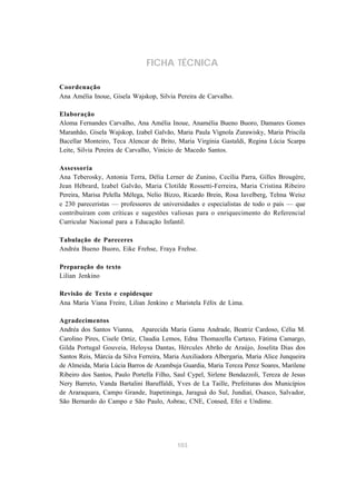 FICHA TÉCNICA

Coordenação
Ana Amélia Inoue, Gisela Wajskop, Silvia Pereira de Carvalho.

Elaboração
Aloma Fernandes Carvalho, Ana Amélia Inoue, Anamélia Bueno Buoro, Damares Gomes
Maranhão, Gisela Wajskop, Izabel Galvão, Maria Paula Vignola Zurawisky, Maria Priscila
Bacellar Monteiro, Teca Alencar de Brito, Maria Virgínia Gastaldi, Regina Lúcia Scarpa
Leite, Silvia Pereira de Carvalho, Vinicio de Macedo Santos.

Assessoria
Ana Teberosky, Antonia Terra, Délia Lerner de Zunino, Cecília Parra, Gilles Brougère,
Jean Hébrard, Izabel Galvão, Maria Clotilde Rossetti-Ferreira, Maria Cristina Ribeiro
Pereira, Marisa Pelella Mélega, Nelio Bizzo, Ricardo Brein, Rosa Iavelberg, Telma Weisz
e 230 pareceristas — professores de universidades e especialistas de todo o país — que
contribuíram com críticas e sugestões valiosas para o enriquecimento do Referencial
Curricular Nacional para a Educação Infantil.

Tabulação de Pareceres
Andréa Bueno Buoro, Eike Frehse, Fraya Frehse.

Preparação do texto
Lilian Jenkino

Revisão de Texto e copidesque
Ana Maria Viana Freire, Lilian Jenkino e Maristela Félix de Lima.

Agradecimentos
Andréa dos Santos Vianna, Aparecida Maria Gama Andrade, Beatriz Cardoso, Célia M.
Carolino Pires, Cisele Ortiz, Claudia Lemos, Edna Thomazella Cartaxo, Fátima Camargo,
Gilda Portugal Gouveia, Heloysa Dantas, Hércules Abrão de Araújo, Joselita Dias dos
Santos Reis, Márcia da Silva Ferreira, Maria Auxiliadora Albergaria, Maria Alice Junqueira
de Almeida, Maria Lúcia Barros de Azambuja Guardia, Maria Tereza Perez Soares, Marilene
Ribeiro dos Santos, Paulo Portella Filho, Saul Cypel, Sirlene Bendazzoli, Tereza de Jesus
Nery Barreto, Vanda Bartalini Baruffaldi, Yves de La Taille, Prefeituras dos Municípios
de Araraquara, Campo Grande, Itapetininga, Jaraguá do Sul, Jundiaí, Osasco, Salvador,
São Bernardo do Campo e São Paulo, Asbrac, CNE, Consed, Efei e Undime.




                                           103
 