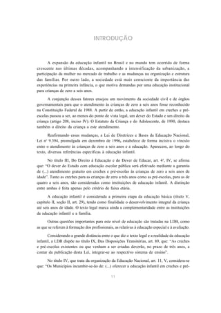 INTRODUÇÃO



       A expansão da educação infantil no Brasil e no mundo tem ocorrido de forma
crescente nas últimas décadas, acompanhando a intensificação da urbanização, a
participação da mulher no mercado de trabalho e as mudanças na organização e estrutura
das famílias. Por outro lado, a sociedade está mais consciente da importância das
experiências na primeira infância, o que motiva demandas por uma educação institucional
para crianças de zero a seis anos.

      A conjunção desses fatores ensejou um movimento da sociedade civil e de órgãos
governamentais para que o atendimento às crianças de zero a seis anos fosse reconhecido
na Constituição Federal de 1988. A partir de então, a educação infantil em creches e pré-
escolas passou a ser, ao menos do ponto de vista legal, um dever do Estado e um direito da
criança (artigo 208, inciso IV). O Estatuto da Criança e do Adolescente, de 1990, destaca
também o direito da criança a este atendimento.

       Reafirmando essas mudanças, a Lei de Diretrizes e Bases da Educação Nacional,
     o
Lei n 9.394, promulgada em dezembro de 1996, estabelece de forma incisiva o vínculo
entre o atendimento às crianças de zero a seis anos e a educação. Aparecem, ao longo do
texto, diversas referências específicas à educação infantil.

       No título III, Do Direito à Educação e do Dever de Educar, art. 4o, IV, se afirma
que: “O dever do Estado com educação escolar pública será efetivado mediante a garantia
de (...) atendimento gratuito em creches e pré-escolas às crianças de zero a seis anos de
idade”. Tanto as creches para as crianças de zero a três anos como as pré-escolas, para as de
quatro a seis anos, são consideradas como instituições de educação infantil. A distinção
entre ambas é feita apenas pelo critério de faixa etária.

       A educação infantil é considerada a primeira etapa da educação básica (título V,
capítulo II, seção II, art. 29), tendo como finalidade o desenvolvimento integral da criança
até seis anos de idade. O texto legal marca ainda a complementaridade entre as instituições
de educação infantil e a família.

      Outras questões importantes para este nível de educação são tratadas na LDB, como
as que se referem à formação dos profissionais, as relativas à educação especial e à avaliação.

       Considerando a grande distância entre o que diz o texto legal e a realidade da educação
infantil, a LDB dispõe no título IX, Das Disposições Transitórias, art. 89, que: “As creches
e pré-escolas existentes ou que venham a ser criadas deverão, no prazo de três anos, a
contar da publicação desta Lei, integrar-se ao respectivo sistema de ensino”.

      No título IV, que trata da organização da Educação Nacional, art. 11, V, considera-se
que: “Os Municípios incumbir-se-ão de: (...) oferecer a educação infantil em creches e pré-

                                              11
 